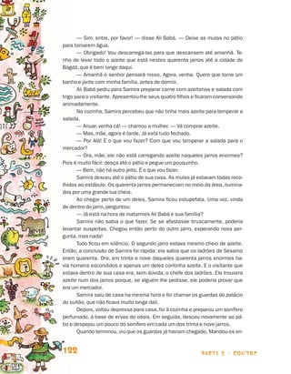parte 2 - contos122
— Sim, entre, por favor! — disse Ali Babá. — Deixe as mulas no pátio
para tomarem água.
— Obrigado! Vou descarregá-las para que descansem até amanhã. Te-
nho de levar todo o azeite que está nestes quarenta jarros até a cidade de
Bagdá, que é bem longe daqui.
— Amanhã o senhor pensará nisso. Agora, venha. Quero que tome um
banho e jante com minha família, antes de dormir.
Ali Babá pediu para Samira preparar carne com azeitonas e salada com
trigo para o visitante. Apresentou-lhe seus quatro filhos e ficaram conversando
animadamente.
Na cozinha, Samira percebeu que não tinha mais azeite para temperar a
salada.
— Anuar, venha cá! — chamou a mulher. — Vá comprar azeite.
— Mas, mãe, agora é tarde. Já está tudo fechado.
— Por Alá! E o que vou fazer? Com que vou temperar a salada para o
mercador?
— Ora, mãe, ele não está carregando azeite naqueles jarros enormes?
Pois é muito fácil: desça até o pátio e pegue um pouquinho.
— Bem, não há outro jeito. É o que vou fazer.
Samira desceu até o pátio de sua casa. As mulas já estavam todas reco-
lhidas ao estábulo. Os quarenta jarros permaneciam no meio da área, ilumina-
dos por uma grande lua cheia.
Ao chegar perto de um deles, Samira ficou estupefata. Uma voz, vinda
de dentro do jarro, perguntou:
— Já está na hora de matarmos Ali Babá e sua família?
Samira não sabia o que fazer. Se se afastasse bruscamente, poderia
levantar suspeitas. Chegou então perto do outro jarro, esperando nova per-
gunta, mas nada!
Tudo ficou em silêncio. O segundo jarro estava mesmo cheio de azeite.
Então, a conclusão de Samira foi rápida: ela sabia que os ladrões de Sésamo
eram quarenta. Ora, em trinta e nove daqueles quarenta jarros enormes ha-
via homens escondidos e apenas um deles continha azeite. E o visitante que
estava dentro de sua casa era, sem dúvida, o chefe dos ladrões. Ele trouxera
azeite num dos jarros porque, se alguém lhe pedisse, ele poderia provar que
era um mercador.
Samira saiu de casa na mesma hora e foi chamar os guardas do palácio
do sultão, que não ficava muito longe dali.
Depois, voltou depressa para casa, foi à cozinha e preparou um sonífero
perfumado, à base de ervas do oásis. Em seguida, desceu novamente ao pá-
tio e despejou um pouco do sonífero em cada um dos trinta e nove jarros.
Quando terminou, viu que os guardas já haviam chegado. Mandou-os en-
Livro de Textos_Aluno.indd 122 2009-11-05 15:36
 