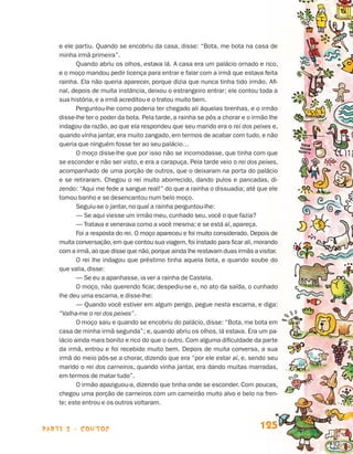 parte 2 - contos 125
e ele partiu. Quando se encobriu da casa, disse: “Bota, me bota na casa de
minha irmã primeira”.
Quando abriu os olhos, estava lá. A casa era um palácio ornado e rico,
e o moço mandou pedir licença para entrar e falar com a irmã que estava feita
rainha. Ela não queria aparecer, porque dizia que nunca tinha tido irmão. Afi-
nal, depois de muita instância, deixou o estrangeiro entrar; ele contou toda a
sua história, e a irmã acreditou e o tratou muito bem.
Perguntou-lhe como poderia ter chegado ali àquelas brenhas, e o irmão
disse-lhe ter o poder da bota. Pela tarde, a rainha se pôs a chorar e o irmão lhe
indagou da razão, ao que ela respondeu que seu marido era o rei dos peixes e,
quando vinha jantar, era muito zangado, em termos de acabar com tudo, e não
queria que ninguém fosse ter ao seu palácio…
O moço disse-lhe que por isso não se incomodasse, que tinha com que
se esconder e não ser visto, e era a carapuça. Pela tarde veio o rei dos peixes,
acompanhado de uma porção de outros, que o deixaram na porta do palácio
e se retiraram. Chegou o rei muito aborrecido, dando pulos e pancadas, di-
zendo: “Aqui me fede a sangue real!” do que a rainha o dissuadia; até que ele
tomou banho e se desencantou num belo moço.
Seguiu-se o jantar, no qual a rainha perguntou-lhe:
— Se aqui viesse um irmão meu, cunhado seu, você o que fazia?
— Tratava e venerava como a você mesma; e se está aí, apareça.
Foi a resposta do rei. O moço apareceu e foi muito considerado. Depois de
muita conversação,em que contou sua viagem,foi instado para ficar ali,morando
com a irmã,ao que disse que não,porque ainda lhe restavam duas irmãs a visitar.
O rei lhe indagou que préstimo tinha aquela bota, e quando soube do
que valia, disse:
— Se eu a apanhasse, ia ver a rainha de Castela.
O moço, não querendo ficar, despediu-se e, no ato da saída, o cunhado
lhe deu uma escama, e disse-lhe:
— Quando você estiver em algum perigo, pegue nesta escama, e diga:
“Valha-me o rei dos peixes”.
O moço saiu e quando se encobriu do palácio, disse: “Bota, me bota em
casa de minha irmã segunda”; e, quando abriu os olhos, lá estava. Era um pa-
lácio ainda mais bonito e rico do que o outro. Com alguma dificuldade da parte
da irmã, entrou e foi recebido muito bem. Depois de muita conversa, a sua
irmã do meio pôs-se a chorar, dizendo que era “por ele estar aí, e, sendo seu
marido o rei dos carneiros, quando vinha jantar, era dando muitas marradas,
em termos de matar tudo”.
O irmão apaziguou-a, dizendo que tinha onde se esconder. Com poucas,
chegou uma porção de carneiros com um carneirão muito alvo e belo na fren-
te; este entrou e os outros voltaram.
Livro de Textos_Aluno.indd 125 2009-11-05 15:36
 