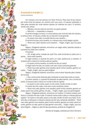 parte 2 - contos128
O Macaco e o Rabo (1)
Contos brasileiros
Um macaco uma vez pensou em fazer fortuna. Para isso foi-se colocar
por onde tinha de passar um carreiro com seu carro. O macaco estendeu o
rabo pela estrada por onde deviam passar as rodeiras do carro. O carreiro,
vendo isso, disse:
— Macaco, tira teu rabo do caminho, eu quero passar.
— Não tiro! — respondeu o macaco.
O carreiro tangeu os bois, e o carro passou por cima do rabo do macaco,
e cortou-o fora. O macaco, então, fez um barulho muito grande:
— Eu quero meu rabo, ou então dê-me uma navalha…
O carreiro lhe deu uma navalha, e o macaco saiu muito alegre a gritar:
— Perdi meu rabo! Ganhei uma navalha!… Tinglin, tinglin, que vou para
Angola!…
Seguiu. Chegando adiante, encontrou um negro velho, fazendo cestas e
cortando os cipós com o dente.
O macaco:
— Oh, amigo velho, coitado de você! Ora, está cortando os cipós com o
dente… tome esta navalha.
O negro aceitou, e quando foi partir um cipó, quebrou-se a navalha. O
macaco abriu a boca no mundo e pôs-se a gritar:
— Eu quero minha navalha, ou então me dê um cesto!
O negro velho lhe deu um cesto e ele saiu muito contente gritando:
— Perdi meu rabo, ganhei uma navalha, perdi minha navalha, ganhei um
cesto… Tinglin, tinglin, que vou para Angola!
Seguiu. Chegando adiante, encontrou uma mulher fazendo pão e botan-
do na saia.
— Ora,minha sinhá,fazendo pão e botando na saia! Aqui está um cesto.
A mulher aceitou, e, quando foi botando os pães dentro, caiu o fundo do
cesto. O macaco abriu a boca no mundo e pôs-se a gritar:
— Eu quero o meu cesto, quero o meu cesto, senão me dê um pão!
A mulher deu-lhe o pão, e ele saiu muito contente a dizer:
— Perdi meu rabo, ganhei uma navalha, perdi minha navalha, ganhei um
cesto, perdi meu cesto, ganhei um pão… Tinglin, tinglin, que vou para Angola!
Seguiu. Chegando adiante, encontrou um violeiro. O violeiro estava com
fome e o macaco lhe deu o pão. O violeiro comeu todo o pão e o macaco pôs-se
a gritar: “Eu quero o meu pão,quero o meu pão,senão me dá a sua viola!. O vio-
leiro deu a viola para o macaco e dessa vez ele saiu cantando satisfeito: “ Perdi
meu rabo,ganhei uma navalha,perdi minha navalha,ganhei um cesto,perdi um
cesto, ganhei um pão, perdi um pão ganhei uma viola... Tinglin, tinglin, que vou
para Angola!... Seguiu e,pelo tempo que passou,já deve ter chegado lá!
	 (Versão de Sergipe, coletada por Sílvio Romero)
Livro de Textos_Aluno.indd 128 2009-11-05 15:36
 