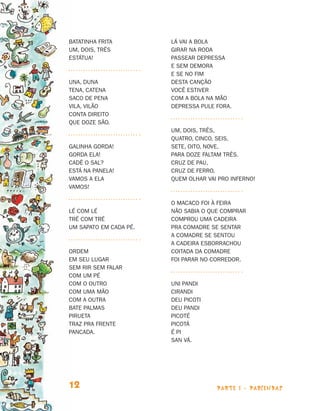 parte 1 - PARLENDAS12
Batatinha frita
Um, dois, três
Estátua!
Una, duna
Tena, catena
Saco de pena
Vila, vilão
Conta direito
Que doze são.
Galinha gorda!
Gorda ela!
Cadê o sal?
Está na panela!
Vamos a ela
Vamos!
Lé com lé
Tré com tré
Um sapato em cada pé.
Ordem
Em seu lugar
Sem rir sem falar
Com um pé
Com o outro
Com uma mão
Com a outra
Bate palmas
Pirueta
Traz pra frente
Pancada.
Lá vai a bola
Girar na roda
Passear depressa
E sem demora
E se no fim
Desta canção
Você estiver
Com a bola na mão
Depressa pule fora.
Um, dois, três,
Quatro, cinco, seis,
Sete, oito, nove,
Para doze faltam três.
Cruz de pau,
Cruz de ferro,
Quem olhar vai pro inferno!
O macaco foi à feira
Não sabia o que comprar
Comprou uma cadeira
Pra comadre se sentar
A comadre se sentou
A cadeira esborrachou
Coitada da comadre
Foi parar no corredor.
Uni pandi
Cirandi
Deu picoti
Deu pandi
Picoté
Picotá
É pi
San vá.
Livro de Textos_Aluno.indd 12 2009-11-05 15:35
 