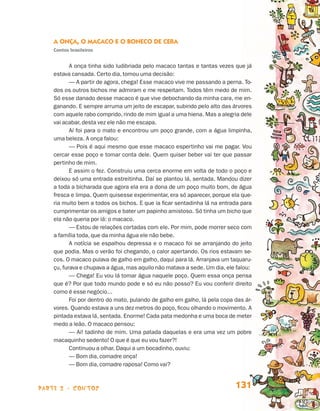 parte 2 - contos 131
A Onça, o Macaco e o Boneco de Cera
Contos brasileiros
A onça tinha sido ludibriada pelo macaco tantas e tantas vezes que já
estava cansada. Certo dia, tomou uma decisão:
— A partir de agora, chega! Esse macaco vive me passando a perna. To-
dos os outros bichos me admiram e me respeitam. Todos têm medo de mim.
Só esse danado desse macaco é que vive debochando da minha cara, me en-
ganando. E sempre arruma um jeito de escapar, subindo pelo alto das árvores
com aquele rabo comprido, rindo de mim igual a uma hiena. Mas a alegria dele
vai acabar, desta vez ele não me escapa.
Aí foi para o mato e encontrou um poço grande, com a água limpinha,
uma beleza. A onça falou:
— Pois é aqui mesmo que esse macaco espertinho vai me pagar. Vou
cercar esse poço e tomar conta dele. Quem quiser beber vai ter que passar
pertinho de mim.
E assim o fez. Construiu uma cerca enorme em volta de todo o poço e
deixou só uma entrada estreitinha. Daí se plantou lá, sentada. Mandou dizer
a toda a bicharada que agora ela era a dona de um poço muito bom, de água
fresca e limpa. Quem quisesse experimentar, era só aparecer, porque ela que-
ria muito bem a todos os bichos. E que ia ficar sentadinha lá na entrada para
cumprimentar os amigos e bater um papinho amistoso. Só tinha um bicho que
ela não queria por lá: o macaco.
— Estou de relações cortadas com ele. Por mim, pode morrer seco com
a família toda, que da minha água ele não bebe.
A notícia se espalhou depressa e o macaco foi se arranjando do jeito
que podia. Mas o verão foi chegando, o calor apertando. Os rios estavam se-
cos. O macaco pulava de galho em galho, daqui para lá. Arranjava um taquaru-
çu, furava e chupava a água, mas aquilo não matava a sede. Um dia, ele falou:
— Chega! Eu vou lá tomar água naquele poço. Quem essa onça pensa
que é? Por que todo mundo pode e só eu não posso? Eu vou conferir direito
como é esse negócio...
Foi por dentro do mato, pulando de galho em galho, lá pela copa das ár-
vores. Quando estava a uns dez metros do poço, ficou olhando o movimento. A
pintada estava lá, sentada. Enorme! Cada pata medonha e uma boca de meter
medo a leão. O macaco pensou:
— Ai! tadinho de mim. Uma patada daquelas e era uma vez um pobre
macaquinho sedento! O que é que eu vou fazer?!
Continuou a olhar. Daqui a um bocadinho, ouviu:
— Bom dia, comadre onça!
— Bom dia, comadre raposa! Como vai?
Livro de Textos_Aluno.indd 131 2009-11-05 15:36
 