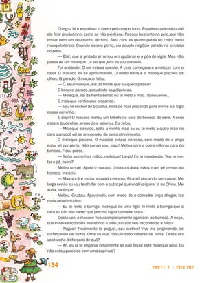 parte 2 - contos134
Chegou lá e espalhou o barro pelo corpo todo. Espalhou pelo rabo até
ele ficar grudadinho, como se não existisse. Passou bastante no pelo, até não
restar nem um pouquinho de fora. Saiu com as quatro patas no chão, meio
manquitolando. Quando estava perto, viu aquele negócio parado na entrada
do poço.
— Eta!, que a pintada arrumou um ajudante e o pôs de vigia. Mas não
passa de um moleque. Já sei que jeito eu vou dar nele.
Foi andando. O sol estava quente. A cera começava a amolecer com o
calor. O macaco foi se aproximando. O vento batia e o moleque piscava os
olhos, lá parado. O macaco falou:
— Ô, seu moleque, sai da frente que eu quero passar!
O boneco parado, sacudindo as pálpebras.
— Moleque, sai da frente senão eu te meto a mão. Tô avisando...
O moleque continuava piscando.
— Vou te encher de bolacha. Para de ficar piscando para mim e sai logo
desse caminho.
E slapt! O macaco meteu um tabefe na cara do boneco de cera. A cera
estava grudenta e a mão dele agarrou. Ele falou:
— Moleque atrevido, solta a minha mão ou eu te meto a outra mão na
cara que você vai se arrepender de tanto atrevimento.
O moleque piscava. O macaco estava nervoso, com medo de a onça
estar ali por perto. Não conversou: slapt! Meteu com a outra mão na cara do
boneco. Ficou preso.
— Solta as minhas mãos, moleque! Larga! Eu tô mandando. Vou te me-
ter o pé, heim?!
Meteu um pé. Agora o macaco tinhas as duas mãos e um pé presos ao
boneco. Insistiu:
— Mas você é muito abusado mesmo. Fica só piscando sem parar. Me
larga senão eu vou te chutar com o outro pé que você vai parar lá na China. Me
solta, moleque!
Meteu. Grudou. Apavorado, com medo de a comadre onça chegar, fez
mais uma tentativa:
— Eu te meto a barriga, moleque de uma figa! Te meto a barriga que a
cara eu não vou meter que preciso vigiar comadre onça.
Desta vez, o macaco ficou completamente agarrado ao boneco. A onça,
que estava escondida assistindo a tudo, saiu de seu esconderijo e falou:
— Peguei! Finalmente te peguei, seu cretino! Vive me enganando, se
disfarçando de bicho. Olha só que ridículo todo coberto de lama. Desta vez
você vinha disfarçado de quê?
— Ah, eu ia te enganar novamente se não fosse este moleque aqui. Eu
não estou parecido com uma capivara?
Livro de Textos_Aluno.indd 134 2009-11-05 15:36
 