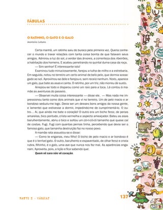 parte 2 - fábulas 137
Fábulas
O Ratinho, o Gato e o Galo
Monteiro Lobato
Certa manhã, um ratinho saiu do buraco pela primeira vez. Queria conhe-
cer o mundo e travar relações com tanta coisa bonita de que falavam seus
amigos. Admirou a luz do sol, o verdor das árvores, a correnteza dos ribeirões,
a habitação dos homens. E acabou penetrando no quintal duma casa da roça.
— Sim senhor! É interessante isto!
Examinou tudo minuciosamente, farejou a tulha de milho e a estrebaria.
Em seguida, notou no terreiro um certo animal de belo pelo, que dormia sosse-
gado ao sol. Aproximou-se dele e farejou-o,sem receio nenhum. Nisto,aparece
um galo,que bate as asas e canta. O ratinho,por um triz,não morreu de susto.
Arrepiou-se todo e disparou como um raio para a toca. Lá contou à ma-
mãe as aventuras do passeio.
— Observei muita coisa interessante — disse ele. — Mas nada me im-
pressionou tanto como dois animais que vi no terreiro. Um de pelo macio e ar
bondoso seduziu-me logo. Devia ser um desses bons amigos da nossa gente,
e lamentei que estivesse a dormir, impedindo-me de cumprimentá-lo. O ou-
tro… Ai, que ainda me bate o coração! O outro era um bicho feroz, de penas
amarelas, bico pontudo, crista vermelha e aspecto ameaçador. Bateu as asas
barulhentamente, abriu o bico e soltou um có-ri-có-có tamanho que quase caí
de costas. Fugi. Fugi com quantas pernas tinha, percebendo que devia ser o
famoso gato, que tamanha destruição faz no nosso povo.
A mamãe rata assustou-se e disse:
— Como te enganas, meu filho! O bicho de pelo macio e ar bondoso é
que é o terrível gato. O outro, barulhento e espaventado, de olhar feroz e crista
rubra, filhinho, é o galo, uma ave que nunca nos fez mal. As aparências enga-
nam. Aproveita, pois, a lição e fica sabendo que:
Quem vê cara não vê coração.
Livro de Textos_Aluno.indd 137 2009-11-05 15:36
 
