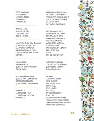 parte 1 - PARLENDAS 13
Dedo mindinho
Seu vizinho
Maior de todos
Fura bolo
Mata piolho.
Bão bala lão
Senhor capitão
Espada na cinta
Ginete na mão.
Joãozinho é um bom guiador
Quando falta gasolina
Ele faz xixi no motor.
A baratinha voou, voou
Chegou na boca de Maria
e parou.
Papai do céu
mandou dizer
quem vai ser o primeiro:
é este daqui.
Beterraba-raba-raba
Quem errar é uma diaba.
Borboleta-leta-leta
Quem errar é uma capeta.
O dô tê cá
Le pepino le tomá
Le café com chocolá
Ó dó te cá.
A bênção, Dindinha Lua!
Me dê pão com farinha
Pra dar pra minha galinha
Que tá presa na cozinha.
Xô, xô, galinha!
Vai pra tua camarinha.
Bate palminha, bate
Palminha de São Tomé
Bate palminha, bate
Pra quando papai vier.
Papai dará papinha
Mamãe dará maminha
Vovó dará cipó
Na bundinha da menina.
Rá ré ri ró rua
Perua
Saia do meio da rua!
Lá em cima do piano
Tem um copo de veneno
Quem bebeu morreu
Quem saiu fui eu.
Um, dois,
Feijão com arroz;
Três, quatro,
Arroz com pato;
Cinco, seis,
Bolo inglês;
Sete, oito,
Café com biscoito;
Nove, dez,
Vai na bica lavar os pés
Pra comprar cinco pastéis
Pra ganhar quinhentos réis
Pra comer no dia dez.
Livro de Textos_Aluno.indd 13 2009-11-05 15:35
 