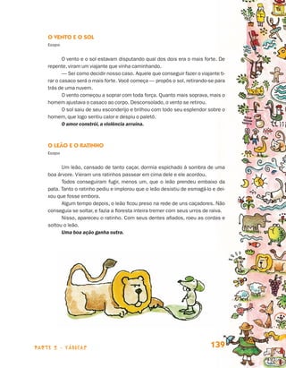 parte 2 - fábulas 139
O Vento e o Sol
Esopo
O vento e o sol estavam disputando qual dos dois era o mais forte. De
repente, viram um viajante que vinha caminhando.
— Sei como decidir nosso caso. Aquele que conseguir fazer o viajante ti-
rar o casaco será o mais forte. Você começa — propôs o sol, retirando-se para
trás de uma nuvem.
O vento começou a soprar com toda força. Quanto mais soprava, mais o
homem ajustava o casaco ao corpo. Desconsolado, o vento se retirou.
O sol saiu de seu esconderijo e brilhou com todo seu esplendor sobre o
homem, que logo sentiu calor e despiu o paletó.
O amor constrói, a violência arruína.
O Leão e o Ratinho
Esopo
Um leão, cansado de tanto caçar, dormia espichado à sombra de uma
boa árvore. Vieram uns ratinhos passear em cima dele e ele acordou.
Todos conseguiram fugir, menos um, que o leão prendeu embaixo da
pata. Tanto o ratinho pediu e implorou que o leão desistiu de esmagá-lo e dei-
xou que fosse embora.
Algum tempo depois, o leão ficou preso na rede de uns caçadores. Não
conseguia se soltar, e fazia a floresta inteira tremer com seus urros de raiva.
Nisso, apareceu o ratinho. Com seus dentes afiados, roeu as cordas e
soltou o leão.
Uma boa ação ganha outra.
Livro de Textos_Aluno.indd 139 2009-11-05 15:36
 