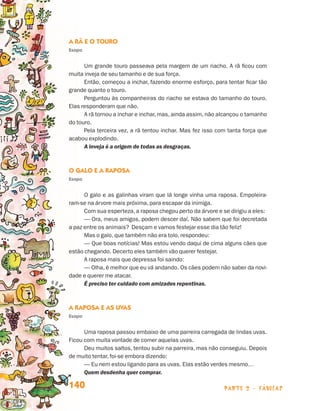 parte 2 - fábulas140
A Rã e o Touro
Esopo
Um grande touro passeava pela margem de um riacho. A rã ficou com
muita inveja de seu tamanho e de sua força.
Então, começou a inchar, fazendo enorme esforço, para tentar ficar tão
grande quanto o touro.
Perguntou às companheiras do riacho se estava do tamanho do touro.
Elas responderam que não.
A rã tornou a inchar e inchar, mas, ainda assim, não alcançou o tamanho
do touro.
Pela terceira vez, a rã tentou inchar. Mas fez isso com tanta força que
acabou explodindo.
A inveja é a origem de todas as desgraças.
O Galo e a Raposa
Esopo
O galo e as galinhas viram que lá longe vinha uma raposa. Empoleira-
ram-se na árvore mais próxima, para escapar da inimiga.
Com sua esperteza, a raposa chegou perto da árvore e se dirigiu a eles:
— Ora, meus amigos, podem descer daí. Não sabem que foi decretada
a paz entre os animais? Desçam e vamos festejar esse dia tão feliz!
Mas o galo, que também não era tolo, respondeu:
— Que boas notícias! Mas estou vendo daqui de cima alguns cães que
estão chegando. Decerto eles também vão querer festejar.
A raposa mais que depressa foi saindo:
— Olha, é melhor que eu vá andando. Os cães podem não saber da novi-
dade e querer me atacar.
É preciso ter cuidado com amizades repentinas.
A Raposa e as Uvas
Esopo
Uma raposa passou embaixo de uma parreira carregada de lindas uvas.
Ficou com muita vontade de comer aquelas uvas.
Deu muitos saltos, tentou subir na parreira, mas não conseguiu. Depois
de muito tentar, foi-se embora dizendo:
— Eu nem estou ligando para as uvas. Elas estão verdes mesmo…
Quem desdenha quer comprar.
Livro de Textos_Aluno.indd 140 2009-11-05 15:36
 