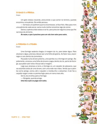parte 2 - contos 141
O Galo e a Pérola
Esopo
Um galo estava ciscando, procurando o que comer no terreiro, quando
encontrou uma pérola. Ele então pensou:
— Se fosse um joalheiro que te encontrasse, ia ficar feliz. Mas para mim
uma pérola de nada serve; seria muito melhor encontrar algo de comer.
Deixou a pérola onde estava e se foi, para procurar alguma coisa que lhe
servisse de alimento.
Às vezes, o que é precioso para um não tem valor para outro.
A Formiga e a Pomba
Esopo
Uma formiga sedenta chegou à margem do rio, para beber água. Para
alcançar a água, precisou descer por uma folha de grama. Ao fazer isso, escor-
regou e caiu dentro da correnteza.
Pousada numa árvore próxima, uma pomba viu a formiga em perigo. Ra-
pidamente, arrancou uma folha de árvore e jogou dentro do rio, perto da formi-
ga, que pôde subir nela e flutuar até a margem.
Logo que alcançou a terra, a formiga viu um caçador de pássaros, que
se escondia atrás de uma árvore, com uma rede nas mãos. Vendo que a pom-
ba corria perigo, correu até o caçador e mordeu-lhe o calcanhar. A dor fez o
caçador largar a rede e a pomba fugiu para um ramo mais alto.
De lá, ela arrulhou para a formiga:
— Obrigada, querida amiga.
Uma boa ação se paga com outra.
Livro de Textos_Aluno.indd 141 2009-11-05 15:36
 