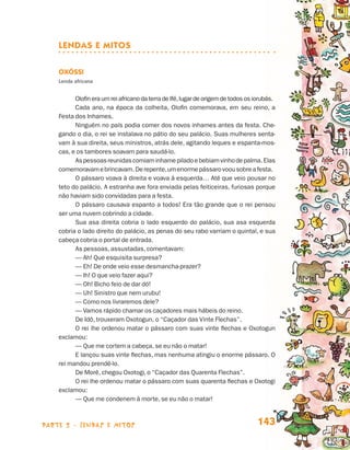 parte 2 - lendas e mitos 143
Lendas e Mitos
Oxóssi
Lenda africana
Olofineraumreiafricano da terra de Ifé,lugar de origem de todososiorubás.
Cada ano, na época da colheita, Olofin comemorava, em seu reino, a
Festa dos Inhames.
Ninguém no país podia comer dos novos inhames antes da festa. Che-
gando o dia, o rei se instalava no pátio do seu palácio. Suas mulheres senta-
vam à sua direita, seus ministros, atrás dele, agitando leques e espanta-mos-
cas, e os tambores soavam para saudá-lo.
Aspessoasreunidascomiaminhamepiladoebebiamvinhodepalma.Elas
comemoravamebrincavam.Derepente,umenormepássarovoousobreafesta.
O pássaro voava à direita e voava à esquerda… Até que veio pousar no
teto do palácio. A estranha ave fora enviada pelas feiticeiras, furiosas porque
não haviam sido convidadas para a festa.
O pássaro causava espanto a todos! Era tão grande que o rei pensou
ser uma nuvem cobrindo a cidade.
Sua asa direita cobria o lado esquerdo do palácio, sua asa esquerda
cobria o lado direito do palácio, as penas do seu rabo varriam o quintal, e sua
cabeça cobria o portal de entrada.
As pessoas, assustadas, comentavam:
— Ah! Que esquisita surpresa?
— Eh! De onde veio esse desmancha-prazer?
— Ih! O que veio fazer aqui?
— Oh! Bicho feio de dar dó!
— Uh! Sinistro que nem urubu!
— Como nos livraremos dele?
— Vamos rápido chamar os caçadores mais hábeis do reino.
De Idô, trouxeram Oxotogun, o “Caçador das Vinte Flechas”.
O rei lhe ordenou matar o pássaro com suas vinte flechas e Oxotogun
exclamou:
— Que me cortem a cabeça, se eu não o matar!
E lançou suas vinte flechas, mas nenhuma atingiu o enorme pássaro. O
rei mandou prendê-lo.
De Morê, chegou Oxotogi, o “Caçador das Quarenta Flechas”.
O rei lhe ordenou matar o pássaro com suas quarenta flechas e Oxotogi
exclamou:
— Que me condenem à morte, se eu não o matar!
Livro de Textos_Aluno.indd 143 2009-11-05 15:36
 