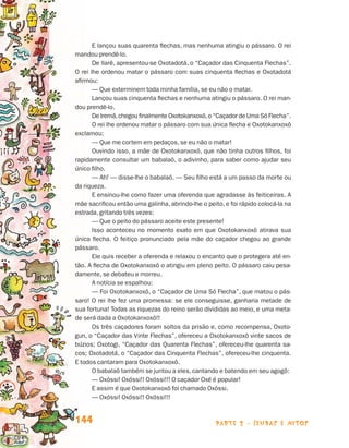 parte 2 - lendas e mitos144
E lançou suas quarenta flechas, mas nenhuma atingiu o pássaro. O rei
mandou prendê-lo.
De llarê, apresentou-se Oxotadotá, o “Caçador das Cinquenta Flechas”.
O rei lhe ordenou matar o pássaro com suas cinquenta flechas e Oxotadotá
afirmou:
— Que exterminem toda minha família, se eu não o matar.
Lançou suas cinquenta flechas e nenhuma atingiu o pássaro. O rei man-
dou prendê-lo.
De Iremã,chegou finalmente Oxotokanxoxô,o “Caçador de Uma Só Flecha”.
O rei lhe ordenou matar o pássaro com sua única flecha e Oxotokanxoxô
exclamou:
— Que me cortem em pedaços, se eu não o matar!
Ouvindo isso, a mãe de Oxotokanxoxô, que não tinha outros filhos, foi
rapidamente consultar um babalaô, o adivinho, para saber como ajudar seu
único filho.
— Ah! — disse-lhe o babalaô. — Seu filho está a um passo da morte ou
da riqueza.
E ensinou-lhe como fazer uma oferenda que agradasse às feiticeiras. A
mãe sacrificou então uma galinha, abrindo-lhe o peito, e foi rápido colocá-la na
estrada, gritando três vezes:
— Que o peito do pássaro aceite este presente!
Isso aconteceu no momento exato em que Oxotokanxoxô atirava sua
única flecha. O feitiço pronunciado pela mãe do caçador chegou ao grande
pássaro.
Ele quis receber a oferenda e relaxou o encanto que o protegera até en-
tão. A flecha de Oxotokanxoxô o atingiu em pleno peito. O pássaro caiu pesa-
damente, se debateu e morreu.
A notícia se espalhou:
— Foi Oxotokanxoxô, o “Caçador de Uma Só Flecha”, que matou o pás-
saro! O rei lhe fez uma promessa: se ele conseguisse, ganharia metade de
sua fortuna! Todas as riquezas do reino serão divididas ao meio, e uma meta-
de será dada a Oxotokanxoxô!!
Os três caçadores foram soltos da prisão e, como recompensa, Oxoto-
gun, o “Caçador das Vinte Flechas”, ofereceu a Oxotokanxoxô vinte sacos de
búzios; Oxotogi, “Caçador das Quarenta Flechas”, ofereceu-lhe quarenta sa-
cos; Oxotadotá, o “Caçador das Cinquenta Flechas”, ofereceu-lhe cinquenta.
E todos cantaram para Oxotokanxoxô.
O babalaô também se juntou a eles, cantando e batendo em seu agogô:
— Oxóssi! Oxóssi!! Oxóssi!!! O caçador Oxé é popular!
E assim é que Oxotokanxoxô foi chamado Oxóssi.
— Oxóssi! Oxóssi!! Oxóssi!!!
Livro de Textos_Aluno.indd 144 2009-11-05 15:36
 
