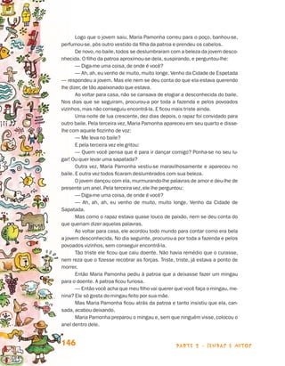 parte 2 - lendas e mitos146
Logo que o jovem saiu, Maria Pamonha correu para o poço, banhou-se,
perfumou-se, pôs outro vestido da filha da patroa e prendeu os cabelos.
De novo, no baile, todos se deslumbraram com a beleza da jovem desco-
nhecida. O filho da patroa aproximou-se dela, suspirando, e perguntou-lhe:
— Diga-me uma coisa, de onde é você?
— Ah, ah, eu venho de muito, muito longe. Venho da Cidade de Espetada
— respondeu a jovem. Mas ele nem se deu conta do que ela estava querendo
lhe dizer, de tão apaixonado que estava.
Ao voltar para casa, não se cansava de elogiar a desconhecida do baile.
Nos dias que se seguiram, procurou-a por toda a fazenda e pelos povoados
vizinhos, mas não conseguiu encontrá-la. E ficou mais triste ainda.
Uma noite de lua crescente, dez dias depois, o rapaz foi convidado para
outro baile. Pela terceira vez, Maria Pamonha apareceu em seu quarto e disse-
lhe com aquele fiozinho de voz:
— Me leva no baile?
E pela terceira vez ele gritou:
— Quem você pensa que é para ir dançar comigo? Ponha-se no seu lu-
gar! Ou quer levar uma sapatada?
Outra vez, Maria Pamonha vestiu-se maravilhosamente e apareceu no
baile. E outra vez todos ficaram deslumbrados com sua beleza.
O jovem dançou com ela, murmurando-lhe palavras de amor e deu-lhe de
presente um anel. Pela terceira vez, ele lhe perguntou:
— Diga-me uma coisa, de onde é você?
— Ah, ah, ah, eu venho de muito, muito longe. Venho da Cidade de
Sa­patada.
Mas como o rapaz estava quase louco de paixão, nem se deu conta do
que queriam dizer aquelas palavras.
Ao voltar para casa, ele acordou todo mundo para contar como era bela
a jovem desconhecida. No dia seguinte, procurou-a por toda a fazenda e pelos
povoados vizinhos, sem conseguir encontrá-la.
Tão triste ele ficou que caiu doente. Não havia remédio que o curasse,
nem reza que o fizesse recobrar as forças. Triste, triste, já estava a ponto de
morrer.
Então Maria Pamonha pediu à patroa que a deixasse fazer um mingau
para o doente. A patroa ficou furiosa.
— Então você acha que meu filho vai querer que você faça o mingau, me-
nina? Ele só gosta do mingau feito por sua mãe.
Mas Maria Pamonha ficou atrás da patroa e tanto insistiu que ela, can-
sada, acabou deixando.
Maria Pamonha preparou o mingau e, sem que ninguém visse, colocou o
anel dentro dele.
Livro de Textos_Aluno.indd 146 2009-11-05 15:36
 