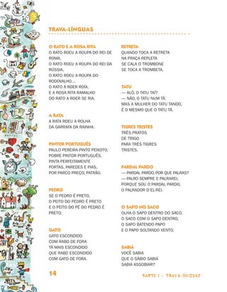 parte 1 - trava-línguas14
O rato e a rosa Rita
O rato roeu a roupa do rei de
Roma,
O rato roeu a roupa do rei da
Rússia,
O rato roeu a roupa do
RodovaLho…
O rato a roer roía.
E a rosa Rita Ramalho
do rato a roer se ria.
A rata
A rata roeu a rolha
da garrafa da rainha.
Pintor português
Paulo Pereira Pinto Peixoto,
pobre pintor português,
pinta perfeitamente
portas, paredes e pias,
por parco preço, patrão.
Pedro
Se o Pedro é preto,
o peito do Pedro é preto
e o peito do pé do Pedro é
preto.
Gato
Gato escondido
com rabo de fora
tá mais escondido
que rabo escondido
com gato de fora.
Retreta
Quando toca a retreta
na praça repleta
se cala o trombone
se toca a trombeta.
Tatu
— Alô, o tatu taí?
— Não, o tatu num tá.
Mas a mulher do tatu tando,
é o mesmo que o tatu tá.
Tigres tristes
Três pratos
de trigo
para três tigres
tristes.
Pardal pardo
— Pardal pardo, por que palras?
— Palro sempre e palrarei,
porque sou o pardal pardo,
o palrador d’el-rei.
O sapo no saco
Olha o sapo dentro do saco,
o saco com o sapo dentro,
o sapo batendo papo
e o papo soltando vento.
Sabiá
Você sabia
que o sábio sabiá
sabia assobiar?
Trava-línguas
Livro de Textos_Aluno.indd 14 2009-11-05 15:35
 