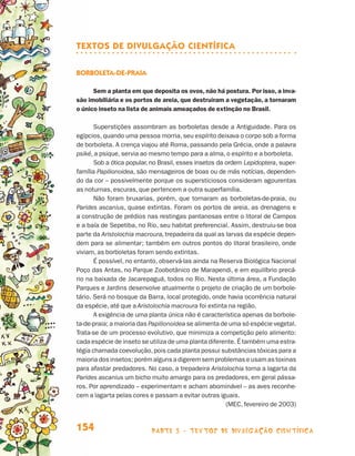 parte 3 - TEXTOS DE DIVULGAÇÃO CIENTÍFICA154
TEXTOS DE DIVULGAÇÃO CIENTÍFICA
Borboleta-de-praia
Sem a planta em que deposita os ovos, não há postura. Por isso, a inva-
são imobiliária e os portos de areia, que destruíram a vegetação, a tornaram
o único inseto na lista de animais ameaçados de extinção no Brasil.
Superstições assombram as borboletas desde a Antiguidade. Para os
egípcios, quando uma pessoa morria, seu espírito deixava o corpo sob a forma
de borboleta. A crença viajou até Roma, passando pela Grécia, onde a palavra
psiké, a psique, servia ao mesmo tempo para a alma, o espírito e a borboleta.
Sob a ótica popular, no Brasil, esses insetos da ordem Lepidoptera, super-
família Papilionoidea, são mensageiros de boas ou de más notícias, dependen-
do da cor – possivelmente porque os supersticiosos consideram agourentas
as noturnas, escuras, que pertencem a outra superfamília.
Não foram bruxarias, porém, que tornaram as borboletas-de-praia, ou
Parides ascanius, quase extintas. Foram os portos de areia, as drenagens e
a construção de prédios nas restingas pantanosas entre o litoral de Campos
e a baía de Sepetiba, no Rio, seu habitat preferencial. Assim, destruiu-se boa
parte da Aristolochia macroura, trepadeira da qual as larvas da espécie depen-
dem para se alimentar; também em outros pontos do litoral brasileiro, onde
viviam, as borboletas foram sendo extintas.
É possível, no entanto, observá-las ainda na Reserva Biológica Nacional
Poço das Antas, no Parque Zoobotânico de Marapendi, e em equilíbrio precá-
rio na baixada de Jacarepaguá, todos no Rio. Nesta última área, a Fundação
Parques e Jardins desenvolve atualmente o projeto de criação de um borbole-
tário. Será no bosque da Barra, local protegido, onde havia ocorrência natural
da espécie, até que a Aristolochia macroura foi extinta na região.
A exigência de uma planta única não é característica apenas da borbole-
ta-de-praia; a maioria das Papilionoidea se alimenta de uma só espécie vegetal.
Trata-se de um processo evolutivo, que minimiza a competição pelo alimento:
cada espécie de inseto se utiliza de uma planta diferente. É também uma estra-
tégia chamada coevolução,pois cada planta possui substâncias tóxicas para a
maioria dos insetos; porém alguns a digerem sem problemas e usam as toxinas
para afastar predadores. No caso, a trepadeira Aristolochia torna a lagarta da
Parides ascanius um bicho muito amargo para os predadores, em geral pássa-
ros. Por aprendizado – experimentam e acham abominável – as aves reconhe-
cem a lagarta pelas cores e passam a evitar outras iguais.
(MEC, fevereiro de 2003)
Livro de Textos_Aluno.indd 154 2009-11-05 15:37
 