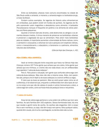 parte 3 - TEXTOS DE DIVULGAÇÃO CIENTÍFICA 159
Entre as borboletas urbanas mais comuns encontradas na cidade de
São Paulo estão a amarela, a monarca, a amarelo-negra e a borboleta-coruja,
a maior do Brasil.
Existem outros exemplos. As lagartas de Historis odius alimentam-se
em embaúbas, que podem existir em fundos de quintais. As lagartas de Pa-
pilio scamander usam magnólias e abacateiros como alimento. A borboleta
Pseudolycaena marsyas é frequente em jardins e se alimenta de várias plan-
tas com flores pequenas.
Quando o homem derruba árvores, está destruindo os abrigos e os ali-
mentos desses insetos. A única maneira de preservar as borboletas urbanas
é preservar a vegetação de que se alimentam. Para atrair mais borboletas
para as cidades, é importante aumentar a diversidade de flores nativas, como
o cambará e o assa-peixe, e arborizar as ruas e parques com espécies nativas,
como o manacá-da-serra, o abacateiro, a bananeira e a palmeira, alimentos
naturais das borboletas.
(Ciência Hoje das Crianças, n. 42)
Nem cobra nem minhoca
Você se lembra daquele bicho esquisito que havia na Ciência Hoje das
Crianças número 16? Tinha gente que achava que era cobra, tinha gente que
achava que era minhoca, e o bicho não era nada disso: era um anfibesnídeo
cujo apelido é “cobra-de-duas-cabeças”.
Pois é. Para piorar a situação, tem gente que confunde cobra-cega com
cobra-de-duas-cabeças. Mas elas não são a mesma coisa. Aliás, nem paren-
tes são, porque uma é réptil (a de duas cabeças) e a outra é anfíbio (a cega).
É claro que as duas se parecem. Mas se você quiser saber como se vê
a diferença, é só observar que, enquanto o anfibesnídeo tem dois tipos de sul-
co no corpo (uns que vão da cabeça à cauda e outros transversais a eles), a
cobra-cega tem anéis, como se fosse feita de pedaços livres e reluzentes.
j Álbum de família
Essa tal de cobra-cega pertence a uma ordem de anfíbios que tem seis
famílias. As seis famílias têm 162 espécies. Dessa familiarada toda, há uma
que recebe o gentil nome de cecília. As cecílias são elegantes: têm o corpo
fino e sem membros, ou seja, não têm braço nem perna, feito qualquer cobra;
quando têm cauda, ela é curta e pontiaguda; os dentes dela são curvos.
Livro de Textos_Aluno.indd 159 2009-11-05 15:37
 