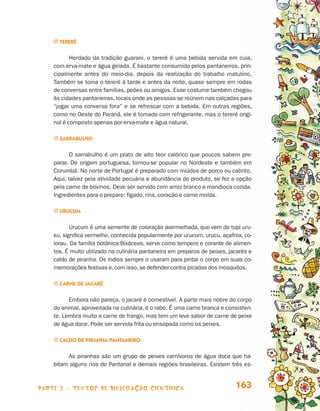 parte 3 - TEXTOS DE DIVULGAÇÃO CIENTÍFICA 163
j Tereré
Herdado da tradição guarani, o tereré é uma bebida servida em cuia,
com erva-mate e água gelada. É bastante consumido pelos pantaneiros, prin-
cipalmente antes do meio-dia, depois da realização do trabalho matutino.
Também se toma o tereré à tarde e antes da noite, quase sempre em rodas
de conversas entre famílias, peões ou amigos. Esse costume também chegou
às cidades pantaneiras, locais onde as pessoas se reúnem nas calçadas para
“jogar uma conversa fora” e se refrescar com a bebida. Em outras regiões,
como no Oeste do Paraná, ele é tomado com refrigerante, mas o tereré origi-
nal é composto apenas por erva-mate e água natural.
j Sarrabulho
O sarrabulho é um prato de alto teor calórico que poucos sabem pre-
parar. De origem portuguesa, tornou-se popular no Nordeste e também em
Corumbá. No norte de Portugal é preparado com miúdos de porco ou cabrito.
Aqui, talvez pela atividade pecuária e abundância do produto, se fez a opção
pela carne de bovinos. Deve ser servido com arroz branco e mandioca cozida.
Ingredientes para o preparo: fígado, rins, coração e carne moída.
j Urucum
Urucum é uma semente de coloração avermelhada, que vem do tupi uru-
ku, significa vermelho, conhecida popularmente por urucum, urucu, açafroa, co-
lorau. Da família botânica Bixáceas, serve como tempero e corante de alimen-
tos. É muito utilizado na culinária pantaneira em preparos de peixes, jacarés e
caldo de piranha. Os índios sempre o usaram para pintar o corpo em suas co-
memorações festivas e,com isso,se defender contra picadas dos mosquitos.
j Carne de jacaré
Embora não pareça, o jacaré é comestível. A parte mais nobre do corpo
do animal, aproveitada na culinária, é o rabo. É uma carne branca e consisten-
te. Lembra muito a carne de frango, mas tem um leve sabor de carne de peixe
de água doce. Pode ser servida frita ou ensopada como os peixes.
j Caldo de piranha pantaneiro
As piranhas são um grupo de peixes carnívoros de água doce que ha-
bitam alguns rios do Pantanal e demais regiões brasileiras. Existem três es-
Livro de Textos_Aluno.indd 163 2009-11-05 15:37
 