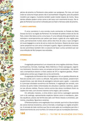 parte 3 - TEXTOS DE DIVULGAÇÃO CIENTÍFICA164
pécies de piranha no Pantanal e elas podem ser perigosas. Por isso, em local
onde se costuma limpar peixes não é aconselhável mergulhar, pois ela poderá
mordê-lo por engano. A piranha também pode morder depois de morta. Seus
dentes afiados podem cortar carne e até osso num movimento brusco. Na re-
gião do Pantanal sua carne é utilizada para se fazer o famoso caldo de piranha.
j Arroz carreteiro
O arroz carreteiro é uma comida muito conhecida no Estado do Mato
Grosso do Sul e na região do Pantanal. Foi herdado de peões vindos do Sul do
País, onde é tão típico como o churrasco. É uma refeição feita geralmente nas
estradas e acampamentos por peões que levam o gado de uma região para
outra, permanecendo muitas vezes vários dias fora de casa, e que carregam
em suas bagagens a carne de sol ou resto de churrasco. Depois de picar essa
carne preparam-na com arroz e tempero a gosto. Alguns carreteiros (motoris-
tas de caminhões) também têm o costume de fazer o arroz carreteiro por ser
uma refeição de fácil preparo nas estradas.
Diversidade
j Flora
A vegetação pantaneira é um mosaico de cinco regiões distintas: Flores-
ta Amazônica, Cerrado, Caatinga, Mata Atlântica e Chaco (paraguaio, argenti-
no e boliviano). Durante a seca, os campos se tornam amarelados, não sendo
raro a temperatura descer a níveis abaixo de 0°C e registrar geadas, influen-
ciada pelos ventos que chegam do sul do continente.
A vegetação do Pantanal não é homogênea e há um padrão diferente de
flora de acordo com o solo e a altitude. Nas partes mais baixas, predominam
as gramíneas, que são áreas de pastagens naturais para o gado – a pecuária
é a principal atividade econômica do Pantanal. A vegetação de cerrado, com
árvores de porte médio entremeadas de arbustos e plantas rasteiras, apare-
ce nas alturas médias. Poucos metros acima das áreas inundáveis ficam os
capões de mato, com árvores maiores como angico, ipê e aroeira.
Em altitudes maiores, o clima árido e seco torna a paisagem parecida
com a da caatinga, apresentando espécies típicas como o mandacaru, plan-
tas aquáticas, piúvas (da família dos ipês com flores róseas e amarelas), pal-
meiras, orquídeas, figueiras e aroeiras.
O Pantanal possui uma vegetação rica e variada, que inclui a fauna típica
de outros biomas brasileiros, como o Cerrado, a Caatinga e a região amazôni-
ca. A camada de lodo nutritivo que fica no solo após as inundações permite o
desenvolvimento de uma rica flora. Em áreas em que as inundações dominam,
Livro de Textos_Aluno.indd 164 2009-11-05 15:37
 