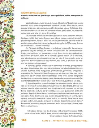 parte 3 - TEXTOS DE DIVULGAÇÃO CIENTÍFICA166
Gigante entre as araras
Conheça mais uma ave que integra nossa galeria de bichos ameaçados de
extinção
Você sabia que a maior arara do mundo é brasileira? Brasileira e bonita
como só ela! A arara-azul-grande tem penas de um azul muito escuro, tanto
que, de longe, elas parecem pretas. Além disso, sua cabeça é cheia de deta-
lhes em amarelo: há um anel em torno dos olhos e, perto deles, na parte infe-
rior do bico, uma faixa em forma de meia-lua.
Os machos e fêmeas da arara-azul-grande são muito parecidos. Por con-
ta disso, é difícil dizer quem é quem. Mas não se engane: a semelhança só é
problema para nós. Para as aves, ela não causa confusão. Na hora de se re-
produzir, quem disse que a arara-azul-grande se confunde? Machos e fêmeas
se encontram e... iniciam o namoro!
No Pantanal do Mato Grosso, o período de reprodução da arara-azul-
grande vai de julho a março. Os ninhos são construídos em cavidades encon-
tradas nos buritis ou em outras árvores que têm o tronco oco, podendo ser
reutilizados em outros anos. Ali, a arara-azul-grande põe de um a três ovos,
que são chocados, aproximadamente, por um mês. E que ninguém tente se
aproximar do ninho desta ave! Seja homem, seja bicho, o resultado é o mes-
mo: um ataque muito agressivo!
A arara-azul-grande alimenta-se de sementes de frutas, principalmente
de cocos de palmeiras. Mas isso não impede que ela seja atraída também por
árvores frutíferas como mangueiras, jabuticabeiras, goiabeiras, laranjeiras e
mamoeiros. No Pantanal do Mato Grosso, essa ave desce ao chão para colher
coquinhos de um tipo de palmeira conhecida como acuri. A arara-azul-grande
também tem o costume de abrir os cocos da macaúba, uma palmeira muito fre-
quente no Brasil Central,usando um pedaço de madeira,que fixa ao seu bico.
O desmatamento e o comércio ilegal da arara-azul-grande são os moti-
vos que a colocam na lista dos animais ameaçados de extinção. Embora sua
compra e venda sejam proibidas sem licença especial, essa ave, por ser tão
bonita e colorida, costuma ser procurada por pessoas que querem criá-la em
cativeiro. A destruição de árvores que abrigam os ninhos da espécie e que ser-
vem como fonte de alimento para a arara-azul-grande também contribui para
agravar a situação da espécie. A boa notícia, no entanto, é que você e seus
amigos podem, sim, ajudar a impedir a extinção desse belo animal. Como?
Protegendo a natureza para que essa arara tenha sempre o que comer e onde
fazer os seus ninhos.
Extraído de Ciência Hoje das Crianças, 143, janeiro/fevereiro de 2004.
Alline Storni e Maria Alice S. Alves, Instituto de Biologia, Setor de Ecologia,
Universidade do Estado do Rio de Janeiro.
Livro de Textos_Aluno.indd 166 2009-11-05 15:37
 