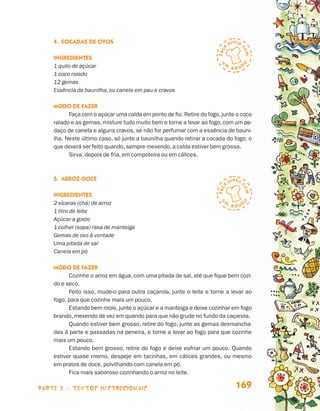 parte 3 - TEXTOS instrucionais 169
4.	Cocadas de Ovos
Ingredientes
1 quilo de açúcar
1 coco ralado
12 gemas
Essência de baunilha, ou canela em pau e cravos
Modo de fazer
Faça com o açúcar uma calda em ponto de fio. Retire do fogo,junte o coco
ralado e as gemas, misture tudo muito bem e torne a levar ao fogo, com um pe-
daço de canela e alguns cravos, se não for perfumar com a essência de bauni-
lha. Neste último caso, só junte a baunilha quando retirar a cocada do fogo, o
que deverá ser feito quando,sempre mexendo,a calda estiver bem grossa.
Sirva, depois de fria, em compoteira ou em cálices.
5.	Arroz-doce
Ingredientes
2 xícaras (chá) de arroz
1 litro de leite
Açúcar a gosto
1 colher (sopa) rasa de manteiga
Gemas de ovo à vontade
Uma pitada de sal
Canela em pó
Modo de fazer
Cozinhe o arroz em água, com uma pitada de sal, até que fique bem cozi-
do e seco.
Feito isso, mude-o para outra caçarola, junte o leite e torne a levar ao
fogo, para que cozinhe mais um pouco.
Estando bem mole, junte o açúcar e a manteiga e deixe cozinhar em fogo
brando, mexendo de vez em quando para que não grude no fundo da caçarola.
Quando estiver bem grosso, retire do fogo, junte as gemas desmancha-
das à parte e passadas na peneira, e torne a levar ao fogo para que cozinhe
mais um pouco.
Estando bem grosso, retire do fogo e deixe esfriar um pouco. Quando
estiver quase morno, despeje em tacinhas, em cálices grandes, ou mesmo
em pratos de doce, polvilhando com canela em pó.
Fica mais saboroso cozinhando o arroz no leite.
Livro de Textos_Aluno.indd 169 2009-11-05 15:37
 