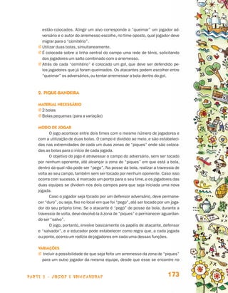 parte 3 - jogos e brincadeiras 173
estão colocados. Atingir um alvo corresponde a “queimar” um jogador ad-
versário e o autor do arremesso escolhe, no time oposto, qual jogador deve
migrar para o “cemitério”.
j Utilizar duas bolas, simultaneamente.
j É colocada sobre a linha central do campo uma rede de tênis, solicitando
dos jogadores um salto combinado com o arremesso.
j Atrás de cada “cemitério” é colocado um gol, que deve ser defendido pe-
los jogadores que já foram queimados. Os atacantes podem escolher entre
“queimar” os adversários, ou tentar arremessar a bola dentro do gol.
2.	Pique-bandeira
Material necessário
j 2 bolas
j Bolas pequenas (para a variação)
Modo de jogar
O jogo acontece entre dois times com o mesmo número de jogadores e
com a utilização de duas bolas. O campo é dividido ao meio, e são estabeleci-
das nas extremidades de cada um duas zonas de “piques” onde são coloca-
das as bolas para o início de cada jogada.
O objetivo do jogo é atravessar o campo do adversário, sem ser tocado
por nenhum oponente, até alcançar a zona de “piques” em que está a bola,
dentro da qual não pode ser “pego”. Na posse da bola, realizar a travessia de
volta ao seu campo, também sem ser tocado por nenhum oponente. Caso isso
ocorra com sucesso, é marcado um ponto para o seu time, e os jogadores das
duas equipes se dividem nos dois campos para que seja iniciada uma nova
jogada.
Caso o jogador seja tocado por um defensor adversário, deve permane-
cer “duro”, ou seja, fixo no local em que foi “pego”, até ser tocado por um joga-
dor do seu próprio time. Se o atacante é “pego” de posse da bola, durante a
travessia de volta, deve devolvê-la à zona de “piques” e permanecer aguardan-
do ser “salvo”.
O jogo, portanto, envolve basicamente os papéis de atacante, defensor
e “salvador”, e o educador pode estabelecer como regra que, a cada jogada
ou ponto, ocorra um rodízio de jogadores em cada uma dessas funções.
Variações
j Incluir a possibilidade de que seja feito um arremesso da zona de “piques”
para um outro jogador da mesma equipe, desde que esse se encontre no
Livro de Textos_Aluno.indd 173 2009-11-05 15:37
 
