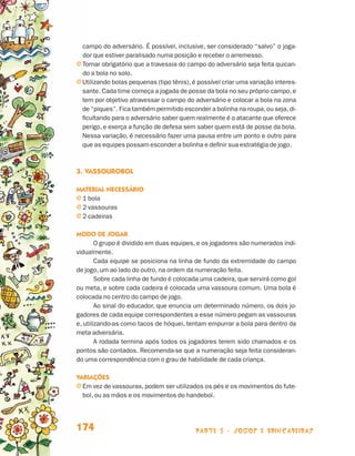 parte 3 - jogos e brincadeiras174
campo do adversário. É possível, inclusive, ser considerado “salvo” o joga-
dor que estiver paralisado numa posição e receber o arremesso.
j Tornar obrigatório que a travessia do campo do adversário seja feita quican-
do a bola no solo.
j Utilizando bolas pequenas (tipo tênis), é possível criar uma variação interes-
sante. Cada time começa a jogada de posse da bola no seu próprio campo,e
tem por objetivo atravessar o campo do adversário e colocar a bola na zona
de “piques”. Fica também permitido esconder a bolinha na roupa,ou seja,di-
ficultando para o adversário saber quem realmente é o atacante que oferece
perigo, e exerça a função de defesa sem saber quem está de posse da bola.
Nessa variação, é necessário fazer uma pausa entre um ponto e outro para
que as equipes possam esconder a bolinha e definir sua estratégia de jogo.
3.	Vassourobol
Material necessário
j 1 bola
j 2 vassouras
j 2 cadeiras
Modo de jogar
O grupo é dividido em duas equipes, e os jogadores são numerados indi-
vidualmente.
Cada equipe se posiciona na linha de fundo da extremidade do campo
de jogo, um ao lado do outro, na ordem da numeração feita.
Sobre cada linha de fundo é colocada uma cadeira, que servirá como gol
ou meta, e sobre cada cadeira é colocada uma vassoura comum. Uma bola é
colocada no centro do campo de jogo.
Ao sinal do educador, que enuncia um determinado número, os dois jo-
gadores de cada equipe correspondentes a esse número pegam as vassouras
e, utilizando-as como tacos de hóquei, tentam empurrar a bola para dentro da
meta adversária.
A rodada termina após todos os jogadores terem sido chamados e os
pontos são contados. Recomenda-se que a numeração seja feita consideran-
do uma correspondência com o grau de habilidade de cada criança.
Variações
j Em vez de vassouras, podem ser utilizados os pés e os movimentos do fute-
bol, ou as mãos e os movimentos do handebol.
Livro de Textos_Aluno.indd 174 2009-11-05 15:37
 
