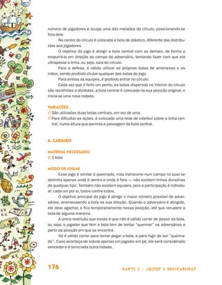 parte 3 - jogos e brincadeiras176
número de jogadores e ocupa uma das metades do círculo, posicionando-se
fora dele.
No centro do círculo é colocada a bola de plástico, diferente das distribu-
ídas aos jogadores.
O objetivo do jogo é atingir a bola central com as demais, de forma a
empurrá-la em direção ao campo do adversário, tentando fazer com que ela
ultrapasse a linha, ou seja, saia do círculo.
Para a defesa, é válido utilizar as próprias bolas de arremesso e as
mãos, sendo proibido chutar qualquer das bolas do jogo.
Para ambas as equipes, é proibido entrar no círculo.
Cada vez que é feito um ponto, as bolas dispersas no interior do círculo
são recolhidas e divididas, a bola central é colocada na sua posição original, e
inicia-se uma nova rodada.
Variações
j São utilizadas duas bolas centrais, em vez de uma.
j Para dificultar as ações, é colocada uma rede de voleibol sobre a linha cen-
tral, numa altura que permita a passagem da bola central.
6. Carimbo
Material necessário
j 1 bola
Modo de jogar
Esse jogo é similar à queimada, mas transcorre num campo no qual se
delimita apenas onde é dentro e onde é fora — não existem linhas divisórias
de qualquer tipo. Também não existem equipes, pois a participação é individu-
al: cada um por si, todos contra todos.
O objetivo principal do jogo é atingir o maior número possível de adver-
sários, arremessando a bola na sua direção. Quando o adversário é atingido,
ele deve agachar, e fica temporariamente nessa posição, até que recupere a
bola de alguma maneira.
A única restrição que existe é que não é válido correr de posse da bola,
ou seja, o jogador que tem a bola tem de tentar “queimar” os adversários a
partir da posição em que se encontra.
Só é válido correr para tentar pegar a bola, e para fugir de ser “queima-
do”. Caso aconteça de sobrar apenas um jogador em pé, ele será considerado
vencedor e é reiniciada outra rodada.
Livro de Textos_Aluno.indd 176 2009-11-05 15:37
 