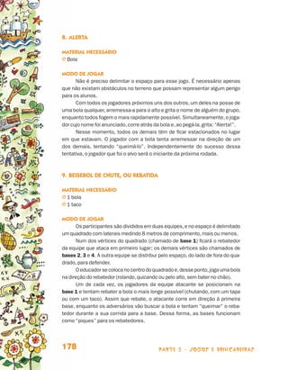 parte 3 - jogos e brincadeiras178
8.	Alerta
Material necessário
j Bola
Modo de jogar
Não é preciso delimitar o espaço para esse jogo. É necessário apenas
que não existam obstáculos no terreno que possam representar algum perigo
para os alunos.
Com todos os jogadores próximos uns dos outros, um deles na posse de
uma bola qualquer,arremessa-a para o alto e grita o nome de alguém do grupo,
enquanto todos fogem o mais rapidamente possível. Simultaneamente,o joga-
dor cujo nome foi anunciado,corre atrás da bola e,ao pegá-la,grita: “Alerta!”.
Nesse momento, todos os demais têm de ficar estacionados no lugar
em que estavam. O jogador com a bola tenta arremessar na direção de um
dos demais, tentando “queimá-lo”. Independentemente do sucesso dessa
tentativa, o jogador que foi o alvo será o iniciante da próxima rodada.
9.	Beisebol de chute, ou rebatida
Material necessário
j 1 bola
j 1 taco
Modo de jogar
Os participantes são divididos em duas equipes,e no espaço é delimitado
um quadrado com laterais medindo 8 metros de comprimento,mais ou menos.
Num dos vértices do quadrado (chamado de base 1) ficará o rebatedor
da equipe que ataca em primeiro lugar; os demais vértices são chamados de
bases 2, 3 e 4. A outra equipe se distribui pelo espaço, do lado de fora do qua-
drado, para defender.
O educador se coloca no centro do quadrado e,desse ponto,joga uma bola
na direção do rebatedor (rolando,quicando ou pelo alto,sem bater no chão).
Um de cada vez, os jogadores da equipe atacante se posicionam na
base 1 e tentam rebater a bola o mais longe possível (chutando, com um tapa
ou com um taco). Assim que rebate, o atacante corre em direção à primeira
base, enquanto os adversários vão buscar a bola e tentam “queimar” o reba-
tedor durante a sua corrida para a base. Dessa forma, as bases funcionam
como “piques” para os rebatedores.
Livro de Textos_Aluno.indd 178 2009-11-05 15:37
 