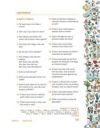 parte 1 - adivinhas 17
Adivinhas
O que é, o que é…
1. Por que é que o boi sobe o
morro?
2. Tem casa, mas mora em cima?
3. Tem cabeça, tem dente, tem
barba, não é bicho e não é gente?
4. Tem boca, tem língua, mas não
fala?
5. Cai em pé e corre deitado?
6. Tem chapéu, mas não tem
cabeça,
Tem boca, mas não fala,
Tem asa, mas não voa,
Tem bico, mas não belisca?
7. Está no meio do ovo?
8. Falta numa casa para formar um
casal?
9. Quem é que nasce no rio, vive no
rio e morre no rio, mas não está
sempre molhado?
10. O que é que corre em volta do
pasto inteiro sem se mexer?
11. O que é que enche a casa, mas
não enche a mão?
12. Pode ser grande ou pequeno,
mas tem sempre a dimensão de
um pé?
13. O que é que nunca passa e
sempre está na frente?
14. Qual a formiga que sem a
primeira sílaba vira fruta?
15. O que é que nunca volta,
embora nunca tenha ido?
16. O que é que sempre se conta e
raramente se desconta?
17. O que é que pode ser de ferro,
de gelo, de chocolate e de água
ao mesmo tempo?
18. O que é que não é de carne,
nem de osso, mas se enche
de carne viva para aguentar as
espetadelas?
19. O que é: o ferreiro faz, o cavalo
usa, no jardim é flor, na comida é
tempero, mas no rosto é marca?
20. O que é que pode passar diante
do sol sem fazer sombra?
21. Onde se encontra o centro de
gravidade?
Respostas
1.Porquenãopodepassarporbaixo.2.Botão.3.Alho.4.Sapato.5.Chuva.
6.Bule.7.AletraV.8.AletraL.9.Ocarioca.10.Acerca.11.Botão.12.Sapato.
13.Ofuturo.14.Saúva.15.Opassado.16.Idade.17.Barra.18.Dedal.19.Cravo.
20.Ovento.21.NaletraI.
Livro de Textos_Aluno.indd 17 2009-11-05 15:35
 