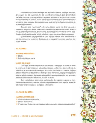 parte 3 - jogos e brincadeiras 179
O rebatedor pode tentar chegar até a primeira base e, se julgar possível,
prosseguir até as seguintes. Se se considerar ameaçado pela proximidade
da bola, ele estaciona numa base e aguarda o rebatedor seguinte para tentar
mais um trecho de corrida. Cada lateral do quadrado que for percorrida conta
um ponto para a equipe do rebatedor, que pode portanto fazer um máximo de
4 pontos por rodada.
Caso ele seja “queimado” entre uma base e outra, ele dá a vez para o
rebatedor seguinte, sendo no entanto contados os pontos das bases anterio-
res que foram percorridas. Em resumo, atacar significa rebater e correr, e de-
fender significa interceptar a bola rebatida e, com ela, a corrida do rebatedor.
Quando todos os jogadores de uma equipe tiverem feito a rebatida e a
corrida, somam-se os pontos da equipe, e as equipes trocam de papel de ata-
que e defesa.
10. Câmbio
Material necessário
j 1 bola
j Rede de vôlei ou corda
Modo de jogar
Esse jogo é uma simplificação do voleibol. O espaço, a altura da rede
e o número de participantes são estabelecidos conforme a conveniência do
momento, e o sistema de contagem de pontos permanece o mesmo do jogo
oficial. Mas em vez da utilização do toque e da manchete, os jogadores podem
agarrar a bola que vem do campo adversário, trocar passes entre si e arremes-
sá-la de volta com uma das mãos ou com as duas.
Com o objetivo de favorecer a participação dos jogadores, pode-se com-
binar um determinado número mínimo de passes entre uma equipe, antes de
a bola ser arremessada ao campo do adversário.
11. Taco ou Bétis
Material necessário
j 1 bola pequena de borracha
j 2 tacos de madeira
j 2 “casinhas” (feitas com varetas de madeira,ou outra coisa que sirva de alvo)
Livro de Textos_Aluno.indd 179 2009-11-05 15:37
 