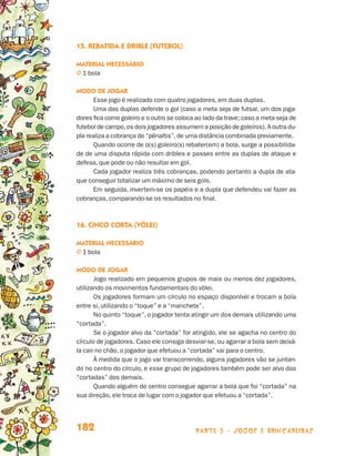 parte 3 - jogos e brincadeiras182
15. Rebatida e drible (futebol)
Material necessário
j 1 bola
Modo de jogar
Esse jogo é realizado com quatro jogadores, em duas duplas.
Uma das duplas defende o gol (caso a meta seja de futsal, um dos joga-
dores fica como goleiro e o outro se coloca ao lado da trave; caso a meta seja de
futebol de campo,os dois jogadores assumem a posição de goleiros). A outra du-
pla realiza a cobrança de “pênaltis”,de uma distância combinada previamente.
Quando ocorre de o(s) goleiro(s) rebater(em) a bola, surge a possibilida-
de de uma disputa rápida com dribles e passes entre as duplas de ataque e
defesa, que pode ou não resultar em gol.
Cada jogador realiza três cobranças, podendo portanto a dupla de ata-
que conseguir totalizar um máximo de seis gols.
Em seguida, invertem-se os papéis e a dupla que defendeu vai fazer as
cobranças, comparando-se os resultados no final.
16. Cinco corta (vôlei)
Material necessário
j 1 bola
Modo de jogar
Jogo realizado em pequenos grupos de mais ou menos dez jogadores,
utilizando os movimentos fundamentais do vôlei.
Os jogadores formam um círculo no espaço disponível e trocam a bola
entre si, utilizando o “toque” e a “manchete”.
No quinto “toque”, o jogador tenta atingir um dos demais utilizando uma
“cortada”.
Se o jogador alvo da “cortada” for atingido, ele se agacha no centro do
círculo de jogadores. Caso ele consiga desviar-se, ou agarrar a bola sem deixá-
la cair no chão, o jogador que efetuou a “cortada” vai para o centro.
À medida que o jogo vai transcorrendo, alguns jogadores vão se juntan-
do no centro do círculo, e esse grupo de jogadores também pode ser alvo das
“cortadas” dos demais.
Quando alguém do centro consegue agarrar a bola que foi “cortada” na
sua direção, ele troca de lugar com o jogador que efetuou a “cortada”.
Livro de Textos_Aluno.indd 182 2009-11-05 15:37
 
