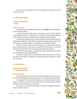 parte 3 - jogos e brincadeiras 183
Caso só reste um jogador em pé, ele é declarado vencedor e se inicia
uma nova rodada.
17. Vinte e um (vôlei)
Material necessário
j 1 bola
Modo de jogar
A organização desse jogo é semelhante à do câmbio. A variação ocorre
na forma de pontuação.
O campo de jogo de cada equipe é dividido em quatro partes iguais e
cada quadrado desses é numerado de 1 a 4. Quando a bola arremessada toca
o solo, o ponto realizado corresponde à numeração de cada quadrado.
À medida que o jogo vai transcorrendo,os pontos vão sendo somados com
o objetivo de totalizar 21,não podendo,no entanto,ultrapassar esse total. Caso
isso aconteça,a equipe “estoura” a contagem e recomeça de 11 pontos.
Portanto, quando cada uma das equipes vai se aproximando dos 21
pontos, deve direcionar a bola para os quadrados demarcados no campo do
adversário que permitam que a soma de pontos seja exatamente 21.
No lado da outra equipe, é justamente nesses quadrados que devem
ser concentrados os esforços da defesa.
É possível, ainda, utilizar os movimentos fundamentais do vôlei, em vez
de apenas arremessos, utilizando a mesma organização de regras e conta-
gem de pontos.
18. Cabra-cega
Material necessário
j 1 venda para os olhos
Modo de jogar
Esse jogo constitui um ótimo recurso para atividades em dias de chuva,
pois pode ser realizado dentro de sala de aula, ou em espaços mais restritos.
Um pegador tem seus olhos vendados por um lenço ou similar; depois
de girar o corpo em torno de si mesmo algumas vezes, tenta pegar os demais
utilizando os sentidos do tato e da audição.
Aos demais, cabe apenas tentar fugir e confundir o pegador, sendo proi-
bido, no entanto, tocá-lo.
Livro de Textos_Aluno.indd 183 2009-11-05 15:37
 