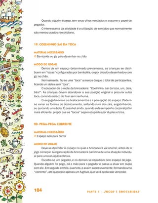 parte 3 - jogos e brincadeiras184
Quando alguém é pego, tem seus olhos vendados e assume o papel de
pegador.
O interessante da atividade é a utilização de sentidos que normalmente
são menos usados no cotidiano.
19. Coelhinho sai da toca
Material necessário
j Bambolês ou giz para desenhar no chão
Modo de jogar
Dentro de um espaço determinado previamente, as crianças se distri-
buem em “tocas” configuradas por bambolês,ou por círculos desenhados com
giz no chão.
Normalmente, faz-se uma “toca” a menos do que o total de participantes,
ficando um deles sem “toca”.
O educador diz o mote da brincadeira: “Coelhinho, sai da toca, um, dois,
três!”. As crianças devem abandonar a sua posição original e procurar outra
toca,correndo o risco de ficar sem nenhuma.
Esse jogo favorece os deslocamentos e a percepção do espaço. Podem-
se variar as formas de deslocamento, saltando num dos pés, engatinhando,
ou quicando uma bola. É possível ainda, quando o desempenho corporal já for
mais eficiente, propor que as “tocas” sejam ocupadas por duplas e trios.
20. Pega-pega corrente
Material necessário
j Espaço livre para correr
Modo de jogar
Deve-se delimitar o espaço no qual a brincadeira vai ocorrer, antes de o
jogo começar. A organização da brincadeira caminha de uma atuação individu-
al para uma atuação coletiva.
Escolhe-se um pegador, e os demais se espalham pelo espaço de jogo.
Quando alguém for pego, dá a mão para o pegador e passa a atuar em dupla
com ele. Em seguida em trio,quarteto,e assim sucessivamente,formando uma
“corrente”,até que reste apenas um fugitivo,que será declarado vencedor.
Livro de Textos_Aluno.indd 184 2009-11-05 15:37
 