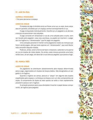 parte 3 - jogos e brincadeiras 185
21. Mãe da rua
Material necessário
j Giz para demarcar o espaço
Modo de jogar
O espaço de jogo é dividido como se fosse uma rua, ou seja, duas calça-
das em paralelo, divididas por um espaço central correspondente à rua.
O jogo é disputado individualmente. Escolhe-se um pegador e as demais
crianças se posicionam nas calçadas.
O jogo consiste em atravessar a rua de uma calçada para a outra, sem
ser tocado pelo pegador; caso isso aconteça, os papéis se invertem: o pega-
dor vira fugitivo e o “atravessador” que foi pego vira pegador.
Uma variação possível é manter como pegadores todas as crianças que
forem sendo pegas, até que reste apenas um “atravessador”, que será decla-
rado vencedor daquela rodada.
Pode-se, ainda, variar a forma de fazer a travessia, saltando numa perna
só, ou em duplas de mãos dadas. Ou ainda, cada criança quicando uma bola;
neste caso, ao ser pega, ela deve dar a sua bola ao pegador, que passa a fugir.
22. Nunca três
Modo de jogar
Os jogadores se distribuem aleatoriamente pelo espaço determinado
para o jogo, organizados em duplas de braços dados. São designados um pe-
gador e um fugitivo.
Quando o fugitivo se cansa, procura o “pique” em alguma das duplas
espalhadas pelo espaço, e entrelaça os braços com um dos componentes da
dupla. O componente da dupla do lado oposto se solta o mais rapidamente
possível e passa a ser o fugitivo.
A variação possível para essa atividade é inverter o papel desse compo-
nente, de fugitivo para pegador.
Livro de Textos_Aluno.indd 185 2009-11-05 15:37
 