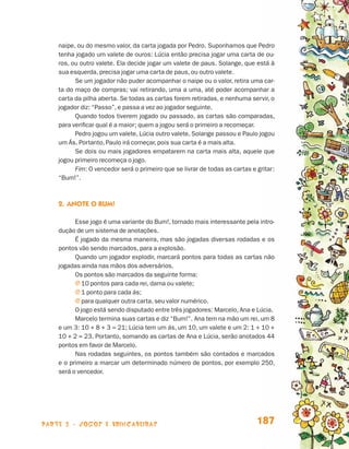 parte 3 - jogos e brincadeiras 187
naipe, ou do mesmo valor, da carta jogada por Pedro. Suponhamos que Pedro
tenha jogado um valete de ouros: Lúcia então precisa jogar uma carta de ou-
ros, ou outro valete. Ela decide jogar um valete de paus. Solange, que está à
sua esquerda, precisa jogar uma carta de paus, ou outro valete.
Se um jogador não puder acompanhar o naipe ou o valor, retira uma car-
ta do maço de compras; vai retirando, uma a uma, até poder acompanhar a
carta da pilha aberta. Se todas as cartas forem retiradas, e nenhuma servir, o
jogador diz: “Passo”, e passa a vez ao jogador seguinte.
Quando todos tiverem jogado ou passado, as cartas são comparadas,
para verificar qual é a maior; quem a jogou será o primeiro a recomeçar.
Pedro jogou um valete, Lúcia outro valete, Solange passou e Paulo jogou
um Ás. Portanto, Paulo irá começar, pois sua carta é a mais alta.
Se dois ou mais jogadores empatarem na carta mais alta, aquele que
jogou primeiro recomeça o jogo.
Fim: O vencedor será o primeiro que se livrar de todas as cartas e gritar:
“Bum!”.
2.	Anote o bum!
Esse jogo é uma variante do Bum!, tornado mais interessante pela intro-
dução de um sistema de anotações.
É jogado da mesma maneira, mas são jogadas diversas rodadas e os
pontos vão sendo marcados, para a explosão.
Quando um jogador explodir, marcará pontos para todas as cartas não
jogadas ainda nas mãos dos adversários.
Os pontos são marcados da seguinte forma:
j 10 pontos para cada rei, dama ou valete;
j 1 ponto para cada ás;
j para qualquer outra carta, seu valor numérico.
O jogo está sendo disputado entre três jogadores: Marcelo, Ana e Lúcia.
Marcelo termina suas cartas e diz “Bum!”. Ana tem na mão um rei, um 8
e um 3: 10 + 8 + 3 = 21; Lúcia tem um ás, um 10, um valete e um 2: 1 + 10 +
10 + 2 = 23. Portanto, somando as cartas de Ana e Lúcia, serão anotados 44
pontos em favor de Marcelo.
Nas rodadas seguintes, os pontos também são contados e marcados
e o primeiro a marcar um determinado número de pontos, por exemplo 250,
será o vencedor.
Livro de Textos_Aluno.indd 187 2009-11-05 15:37
 