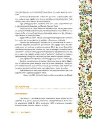 parte 3 - biografias 189
nham de três reis e assim até os três 2,que são as três cartas iguais de menor
valor.
Distribuição: O distribuidor será aquele que tirar a carta mais alta. Dará
três cartas a cada jogador, uma a uma, fechadas, em sentido horário. Porá,
também, três cartas abertas no centro da mesa.
Jogo: Cada jogador deve recolher e olhar suas cartas. Suponhamos que
o jogo esteja sendo disputado por Marcelo, Márcia e Paulo.
Paulo distribui as cartas e Marcelo, à sua esquerda, inicia o jogo, trocan-
do qualquer uma de suas cartas por uma das abertas na mesa. Márcia, à sua
esquerda, faz o mesmo, trocando uma de suas cartas por uma das três agora
sobre a mesa; e assim por diante.
O jogo continua assim, até que um dos participantes pense ter em mãos
três cartas que possam ganhar de qualquer mão que seja mostrada.
Digamos que Marcelo tenha em mãos um ás, um rei e um 8 de copas —
portanto, 29 pontos. Ele acredita que nenhum outro jogador possa ter entre
suas cartas um total que se aproxime mais de 31 do que o seu. Quando for
sua vez de trocar as cartas, ele não o faz: bate na mesa para mostrar que está
“satisfeito”. Todos os outros jogadores terão de trocar as cartas mais uma vez,
ou se algum outro jogador também estiver “satisfeito”, deve bater na mesa e a
vez passa a ser do seguinte, até que o jogo volte àquele que bateu primeiro.
Cada jogador mostrará então suas cartas e ganha quem tiver o melhor jogo.
Como no exemplo acima, um jogador não precisa esperar até ter 31 pon-
tos, ou três cartas iguais, antes de bater. Às vezes é melhor ficar “satisfeito”
com cartas razoáveis (que somem 29 ou 30, por exemplo), para impedir que
os outros consigam melhorar muito suas mãos com as trocas de cartas.
Pode-se adotar um marcador que mostre o número de rodadas que cada
jogador venceu e pode-se jogar com fichas.
(Jogos extraídos do livro 50 Jogos com Cartas para Crianças, Copag)
BIOGRAFIAS
Dom Pedro I
Dom Pedro I (1798-1834), primeiro imperador do Brasil, era filho de Dom
João VI e de D. Carlota Joaquina. Proclamou a Independência do Brasil em 7
de setembro de 1822. Em 12 de outubro de 1822, foi aclamado Imperador
Constitucional e Defensor Perpétuo do Brasil.
Livro de Textos_Aluno.indd 189 2009-11-05 15:37
 