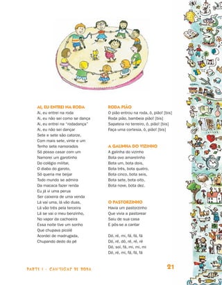 parte 1 - cantigas de roda 21
AI, EU ENTREI NA RODA
Ai, eu entrei na roda
Ai, eu não sei como se dança
Ai, eu entrei na “rodadança”
Ai, eu não sei dançar
Sete e sete são catorze,
Com mais sete, vinte e um
Tenho sete namorados
Só posso casar com um
Namorei um garotinho
Do colégio militar,
O diabo do garoto,
Só queria me beijar
Todo mundo se admira
Da macaca fazer renda
Eu já vi uma perua
Ser caixeira de uma venda
Lá vai uma, lá vão duas,
Lá vão três pela terceira
Lá se vai o meu benzinho,
No vapor da cachoeira
Essa noite tive um sonho
Que chupava picolé
Acordei de madrugada,
Chupando dedo do pé
Roda pião
O pião entrou na roda, ô, pião! [bis]
Roda pião, bambeia pião! [bis]
Sapateia no terreiro, ô, pião! [bis]
Faça uma cortesia, ô, pião! [bis]
A galinha do vizinho
A galinha do vizinho
Bota ovo amarelinho
Bota um, bota dois,
Bota três, bota quatro,
Bota cinco, bota seis,
Bota sete, bota oito,
Bota nove, bota dez.
O PASTORZINHO
Havia um pastorzinho
Que vivia a pastorear
Saiu de sua casa
E pôs-se a cantar
Dó, ré, mi, fá, fá, fá
Dó, ré, dó, ré, ré, ré
Dó, sol, fá, mi, mi, mi
Dó, ré, mi, fá, fá, fá
Livro de Textos_Aluno.indd 21 2009-11-05 15:35
 