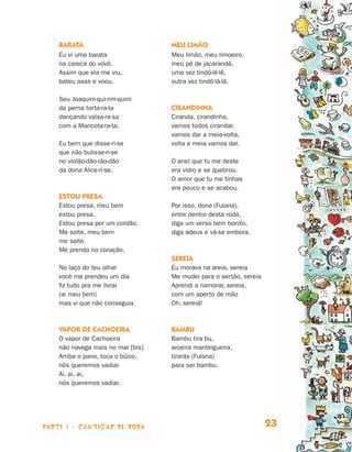 parte 1 - cantigas de roda 23
Barata
Eu vi uma barata
na careca do vovô.
Assim que ela me viu,
bateu asas e voou.
Seu Joaquim-qui-rim-quim
da perna torta-ra-ta
dançando valsa-ra-sa
com a Maricota-ra-ta.
Eu bem que disse-ri-se
que não bulisse-ri-se
no violão-dão-rão-dão
da dona Alice-ri-se.
Estou presa
Estou presa, meu bem
estou presa.
Estou presa por um cordão.
Me solte, meu bem
me solte.
Me prenda no coração.
No laço do teu olhar
você me prendeu um dia
fiz tudo pra me livrar
(ai meu bem)
mas vi que não conseguia.
Vapor de Cachoeira
O vapor de Cachoeira
não navega mais no mar [bis]
Arriba o pano, toca o búzio,
nós queremos vadiar.
Ai, ai, ai,
nós queremos vadiar.
Meu limão
Meu limão, meu limoeiro,
meu pé de jacarandá,
uma vez tindô-lê-lê,
outra vez tindô-lá-lá.
Cirandinha
Ciranda, cirandinha,
vamos todos cirandar,
vamos dar a meia-volta,
volta e meia vamos dar.
O anel que tu me deste
era vidro e se quebrou.
O amor que tu me tinhas
era pouco e se acabou.
Por isso, dona (Fulana),
entre dentro desta roda,
diga um verso bem bonito,
diga adeus e vá-se embora.
Sereia
Eu morava na areia, sereia
Me mudei para o sertão, sereia
Aprendi a namorar, sereia,
com um aperto de mão
Oh, sereiá!
Bambu
Bambu tira bu,
aroeira manteigueira,
tirarás (Fulana)
para ser bambu.
Livro de Textos_Aluno.indd 23 2009-11-05 15:35
 
