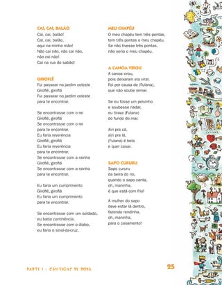 parte 1 - cantigas de roda 25
Cai, cai, balão
Cai, cai, balão!
Cai, cai, balão,
aqui na minha mão!
Não cai não, não cai não,
não cai não!
Cai na rua do sabão!
Giroflê
Fui passear no jardim celeste
Giroflê, giroflá
Fui passear no jardim celeste
para te encontrar.
Se encontrasse com o rei
Giroflê, giroflá
Se encontrasse com o rei
para te encontrar.
Eu faria reverência
Giroflê, giroflá
Eu faria reverência
para te encontrar.
Se encontrasse com a rainha
Giroflê, giroflá
Se encontrasse com a rainha
para te encontrar.
Eu faria um cumprimento
Giroflê, giroflá
Eu faria um cumprimento
para te encontrar.
Se encontrasse com um soldado,
eu batia continência.
Se encontrasse com o diabo,
eu faria o sinal-da-cruz.
Meu chapéu
O meu chapéu tem três pontas,
tem três pontas o meu chapéu.
Se não tivesse três pontas,
não seria o meu chapéu.
A canoa virou
A canoa virou,
pois deixaram ela virar.
Foi por causa de (Fulana),
que não soube remar.
Se eu fosse um peixinho
e soubesse nadar,
eu tirava (Fulana)
do fundo do mar.
Airi pra cá,
airi pra lá,
(Fulana) é bela
e quer casar.
Sapo cururu
Sapo cururu
da beira do rio,
quando o sapo canta,
oh, maninha,
é que está com frio!
A mulher do sapo
deve estar lá dentro,
fazendo rendinha,
oh, maninha,
para o casamento!
Livro de Textos_Aluno.indd 25 2009-11-05 15:35
 