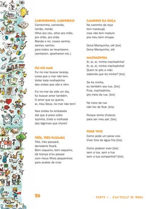 parte 1 - cantigas de roda26
Carneirinho, carneirão
Carneirinho, carneirão,
neirão, neirão
Olhai pro céu, olhai pro chão,
pro chão, pro chão
Manda o rei, nosso senhor,
senhor, senhor,
para todos se levantarem.
[sentarem, ajoelharem etc.]
Fui no mar
Fui no mar buscar laranja,
coisa que o mar não tem.
Voltei toda molhadinha
das ondas que vão e vêm.
Fui no mar da vida um dia,
fui buscar amor também.
O amor que eu queria,
ai, meu Deus, no mar não tem!
Nas ondas fui embalada
até que à praia voltei
sozinha, triste e molhada
das lágrimas que chorei!
Três, três passará
Três, três passará,
derradeiro ficará.
Bom vaqueiro, bom vaqueiro,
dá licença d’eu passar
com meus filhos pequeninos
para acabar de criar.
Caminho da roça
No caminho da roça
tem maracujá,
mas não tem maduro
pra meu bem chupar.
Dona Mariquinha, olê [bis]
Dona Mariquinha, olá
Machadinha
Ai, ai, ai, minha machadinha!
Ai, ai, ai, minha machadinha!
Quem te pôs a mão
sabendo que és minha? [bis]
Se és minha,
eu também sou tua. [bis]
Pula, machadinha,
pro meio da rua. [bis]
No meio da rua
não hei de ficar. [bis]
Porque tenho (Fulana)
para ser meu par. [bis]
Peixe vivo
Como pode um peixe vivo
Viver fora da água fria [bis]
Como poderei viver [bis]
sem a tua, sem a tua
sem a tua companhia? [bis]
Livro de Textos_Aluno.indd 26 2009-11-05 15:35
 
