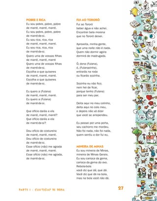 parte 1 - cantigas de roda 27
Pobre e rica
Eu sou pobre, pobre, pobre
de marré, marré, marré.
Eu sou pobre, pobre, pobre
de marré-de-si.
Eu sou rica, rica, rica
de marré, marré, marré.
Eu sou rica, rica, rica
de marré-de-si.
Quero uma de vossas filhas
de marré, marré, marré
Quero uma de vossas filhas
de marré-de-si.
Escolha a que quiseres
de marré, marré, marré.
Escolha a que quiseres
de marré-de-si.
Eu quero a (Fulana)
de marré, marré, marré.
Eu quero a (Fulana)
de marré-de-si.
Que ofício darás a ela
de marré, marré, marré?
Que ofício darás a ela
de marré-de-si?
Dou ofício de costureira
de marré, marré, marré.
Dou ofício de costureira
de marré-de-si.
Esse ofício (não) me agrada
de marré, marré, marré.
Esse ofício (não) me agrada,
de marré-de-si.
Fui ao Tororó
Fui ao Tororó
beber água e não achei.
Encontrei bela morena
que no Tororó deixei.
Aproveita, minha gente,
que uma noite não é nada.
Quem não dormir agora
dormirá de madrugada.
Ó, dona (Fulana),
ó, (Fulanazinha),
entrarás na roda
ou ficarás sozinha.
Sozinha eu não fico,
nem hei de ficar,
porque tenho (Fulana)
para ser meu par.
Deita aqui no meu colinho,
deita aqui no colo meu,
e depois não vá dizer
que você se arrependeu.
Eu passei por uma porta,
seu cachorro me mordeu.
Não foi nada, não foi nada,
quem sentiu a dor fui eu.
Mineira de Minas
Eu sou mineira de Minas,
mineira de Minas Gerais.
Eu sou carioca da gema,
carioca da gema do ovo.
Rebola-bola
você diz que dá, que dá.
Você diz que dá na bola,
mas na bola você não dá.
Livro de Textos_Aluno.indd 27 2009-11-05 15:35
 