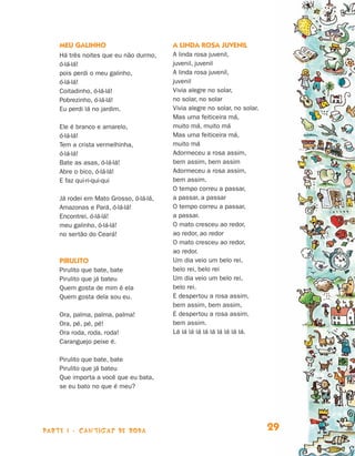 parte 1 - cantigas de roda 29
Meu galinho
Há três noites que eu não durmo,
ó-lá-lá!
pois perdi o meu galinho,
ó-lá-lá!
Coitadinho, ó-lá-lá!
Pobrezinho, ó-lá-lá!
Eu perdi lá no jardim.
Ele é branco e amarelo,
ó-lá-lá!
Tem a crista vermelhinha,
ó-lá-lá!
Bate as asas, ó-lá-lá!
Abre o bico, ó-lá-lá!
E faz qui-ri-qui-qui
Já rodei em Mato Grosso, ó-lá-lá,
Amazonas e Pará, ó-lá-lá!
Encontrei, ó-lá-lá!
meu galinho, ó-lá-lá!
no sertão do Ceará!
Pirulito
Pirulito que bate, bate
Pirulito que já bateu
Quem gosta de mim é ela
Quem gosta dela sou eu.
Ora, palma, palma, palma!
Ora, pé, pé, pé!
Ora roda, roda, roda!
Caranguejo peixe é.
Pirulito que bate, bate
Pirulito que já bateu
Que importa a você que eu bata,
se eu bato no que é meu?
A linda rosa juvenil
A linda rosa juvenil,
juvenil, juvenil
A linda rosa juvenil,
juvenil
Vivia alegre no solar,
no solar, no solar
Vivia alegre no solar, no solar.
Mas uma feiticeira má,
muito má, muito má
Mas uma feiticeira má,
muito má
Adormeceu a rosa assim,
bem assim, bem assim
Adormeceu a rosa assim,
bem assim.
O tempo correu a passar,
a passar, a passar
O tempo correu a passar,
a passar.
O mato cresceu ao redor,
ao redor, ao redor
O mato cresceu ao redor,
ao redor.
Um dia veio um belo rei,
belo rei, belo rei
Um dia veio um belo rei,
belo rei.
E despertou a rosa assim,
bem assim, bem assim,
E despertou a rosa assim,
bem assim.
Lá lá lá lá lá lá lá lá lá lá.
Livro de Textos_Aluno.indd 29 2009-11-05 15:35
 