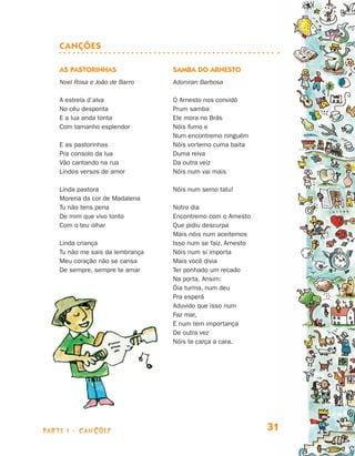 parte 1 - Canções 31
Canções
As pastorinhas
Noel Rosa e João de Barro
A estrela d’alva
No céu desponta
E a lua anda tonta
Com tamanho esplendor
E as pastorinhas
Pra consolo da lua
Vão cantando na rua
Lindos versos de amor
Linda pastora
Morena da cor de Madalena
Tu não tens pena
De mim que vivo tonto
Com o teu olhar
Linda criança
Tu não me sais da lembrança
Meu coração não se cansa
De sempre, sempre te amar
Samba do Arnesto
Adoniran Barbosa
O Arnesto nos convidô
Prum samba
Ele mora no Brás
Nóis fumo e
Num encontremo ninguém
Nóis vortemo cuma baita
Duma reiva
Da outra veiz
Nóis num vai mais
Nóis num semo tatu!
Notro dia
Encontremo com o Arnesto
Que pidiu descurpa
Mais nóis num aceitemos
Isso num se faiz, Arnesto
Nóis num si importa
Mais você divia
Ter ponhado um recado
Na porta. Ansim:
Óia turma, num deu
Pra esperá
Aduvido que isso num
Faz mar,
E num tem importança
De outra vez
Nóis te carça a cara.
Livro de Textos_Aluno.indd 31 2009-11-05 15:35
 