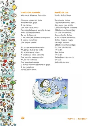 parte 1 - Canções32
Garota de Ipanema
Vinícius de Moraes e Tom Jobim
Olha que coisa mais linda
Mais cheia de graça
É ela menina
Que vem e que passa
Num doce balanço, a caminho do mar.
Moça do corpo dourado
Do sol de Ipanema
O seu balançado é mais que um poema
É a coisa mais linda
Que eu já vi passar.
Ah, porque estou tão sozinho
Ah, porque tudo é tão triste
Ah, a beleza que existe
A beleza que não é só minha
Que também passa sozinha.
Ah, se ela soubesse
Que quando ela passa
O mundo inteirinho se enche de graça
E fica mais lindo
Por causa do amor.
Banho de lua
Versão de Fred Jorge
Tomo banho de lua
Fico branca como a neve
Se o luar é meu amigo
Censurar ninguém se atreve
É tão bom sonhar contigo
Oh! Luar tão cândido.
Sob um banho de luar
Numa noite de esplendor
Sinto a força da magia
Da magia do amor
É tão bom sonhar contigo
Oh! Luar tão cândido
Tin tin tin
Raio de lua
Tin tin tin
Bailando vem ao mundo,
Oh! Lua!
A cândida lua vem
Livro de Textos_Aluno.indd 32 2009-11-05 15:35
 