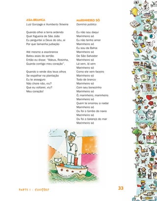 parte 1 - Canções 33
Asa-branca
Luiz Gonzaga e Humberto Teixeira
Quando olhei a terra ardendo
Qual fogueira de São João
Eu perguntei a Deus do céu, ai
Por que tamanha judiação
Até mesmo a asa-branca
Bateu asas do sertão
Então eu disse: “Adeus, Rosinha,
Guarda contigo meu coração”.
Quando o verde dos teus olhos
Se espalhar na plantação
Eu te asseguro
Não chore não, viu?
Que eu voltarei, viu?
Meu coração!
Marinheiro só
Domínio público
Eu não sou daqui
Marinheiro só
Eu não tenho amor
Marinheiro só
Eu sou da Bahia
Marinheiro só
De São Salvador
Marinheiro só
Lá vem, lá vem
Marinheiro só
Como ele vem faceiro
Marinheiro só
Todo de branco
Marinheiro só
Com seu bonezinho
Marinheiro só
Ó, marinheiro, marinheiro
Marinheiro só
Quem te ensinou a nadar
Marinheiro só
Ou foi o tombo do navio
Marinheiro só
Ou foi o balanço do mar
Marinheiro só
Livro de Textos_Aluno.indd 33 2009-11-05 15:35
 