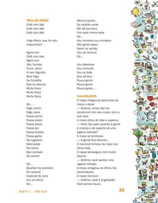 parte 1 - POEMAS 35
Trem de ferro
Café com pão
Café com pão
Café com pão
Virge Maria, que foi isto,
maquinista?
Agora sim
Café com pão
Agora sim
Voa, fumaça
Corre, cerca
Ai seu foguista
Bota fogo
Na fornalha
Que eu preciso
Muita força
Muita força
Muita força
Oô…
Foge, bicho
Foge, povo
Passa ponte
Passa poste
Passa pasto
Passa boi
Passa boiada
Passa galho
Da ingazeira
Debruçada
No riacho
Que vontade
De cantar!
Oô…
Quando me prendero
No canaviá
Cada pé de cana
Era um oficiá
Oô…
Menina bonita
Do vestido verde
Me dá tua boca
Pra matá minha sede
Oô…
Vou mimbora vou mimbora
Não gosto daqui
Nasci no sertão
Sou de Ouricuri
Oô…
Vou depressa
Vou correndo
Vou na toda
Que só levo
Pouca gente
Pouca gente
Pouca gente…
Namorados
O rapaz chegou-se para junto da
moça e disse:
— Antônia, ainda não me
acostumei com seu corpo, com a
sua cara.
A moça olhou de lado e esperou.
— Você não sabe quando a gente
é criança e de repente vê uma
lagarta listrada?
A moça se lembrava:
— A gente fica olhando…
A meninice brincou de novo nos
olhos dela.
O rapaz prosseguiu com muita
doçura:
— Antônia, você parece uma
lagarta listrada.
A moça arregalou os olhos, fez
exclamações.
O rapaz concluiu:
— Antônia, você é engraçada!
Você parece louca.
Livro de Textos_Aluno.indd 35 2009-11-05 15:35
 