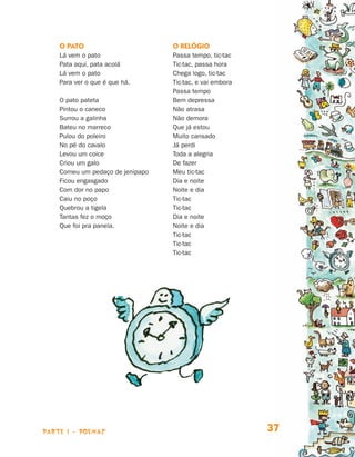 parte 1 - POEMAS 37
O pato
Lá vem o pato
Pata aqui, pata acolá
Lá vem o pato
Para ver o que é que há.
O pato pateta
Pintou o caneco
Surrou a galinha
Bateu no marreco
Pulou do poleiro
No pé do cavalo
Levou um coice
Criou um galo
Comeu um pedaço de jenipapo
Ficou engasgado
Com dor no papo
Caiu no poço
Quebrou a tigela
Tantas fez o moço
Que foi pra panela.
O relógio
Passa tempo, tic-tac
Tic-tac, passa hora
Chega logo, tic-tac
Tic-tac, e vai embora
Passa tempo
Bem depressa
Não atrasa
Não demora
Que já estou
Muito cansado
Já perdi
Toda a alegria
De fazer
Meu tic-tac
Dia e noite
Noite e dia
Tic-tac
Tic-tac
Dia e noite
Noite e dia
Tic-tac
Tic-tac
Tic-tac
Livro de Textos_Aluno.indd 37 2009-11-05 15:35
 