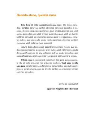 Querido aluno, querida aluna
Este livro foi feito especialmente para você. São textos varia-
dos: canções para você cantar, adivinhas para você descobrir a res-
posta, decorar e depois perguntar aos seus amigos, poemas para você
recitar, parlendas para você brincar, quadrinhas para você se divertir,
histórias para você se emocionar, receitas para você cozinhar... e mui-
tos outros, que não só vão ajudar você a aprender a ler, mas também
vão deixar você cada vez mais sabido(a)!
Alguns destes textos você poderá ler sozinho(a) mesmo que ain-
da esteja começando a aprender a ler; outros você irá ler com a ajuda
de sua professora ou de seu professor; outros, ainda, serão lidos por
sua professora ou professor, mas você poderá acompanhar a leitura.
O livro é seu e você deverá cuidar bem dele para que possa usá-
lo não só este ano, mas nos próximos também. Você pode levá-lo
para casa para ler com seus familiares, para mostrar para outros ami-
gos ou, simplesmente, para se divertir, cantar, se emocionar, brincar,
cozinhar, aprender...
Divirta-se e aproveite!
Equipe do Programa Ler e Escrever
Livro de Textos_Aluno.indd 3 2009-11-05 15:35
 