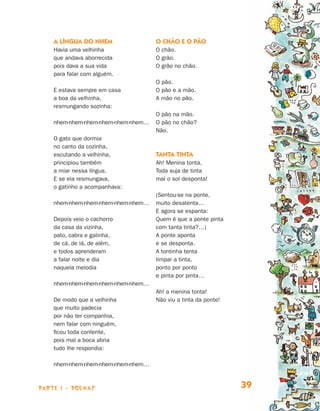 parte 1 - POEMAS 39
A língua do nhem
Havia uma velhinha
que andava aborrecida
pois dava a sua vida
para falar com alguém.
E estava sempre em casa
a boa da velhinha,
resmungando sozinha:
nhem-nhem-nhem-nhem-nhem-nhem…
O gato que dormia
no canto da cozinha,
escutando a velhinha,
principiou também
a miar nessa língua.
E se ela resmungava,
o gatinho a acompanhava:
nhem-nhem-nhem-nhem-nhem-nhem…
Depois veio o cachorro
da casa da vizinha,
pato, cabra e galinha,
de cá, de lá, de além,
e todos aprenderam
a falar noite e dia
naquela melodia
nhem-nhem-nhem-nhem-nhem-nhem…
De modo que a velhinha
que muito padecia
por não ter companhia,
nem falar com ninguém,
ficou toda contente,
pois mal a boca abria
tudo lhe respondia:
nhem-nhem-nhem-nhem-nhem-nhem…
O chão e o pão
O chão.
O grão.
O grão no chão.
O pão.
O pão e a mão.
A mão no pão.
O pão na mão.
O pão no chão?
Não.
Tanta tinta
Ah! Menina tonta,
Toda suja de tinta
mal o sol desponta!
(Sentou-se na ponte,
muito desatenta…
E agora se espanta:
Quem é que a ponte pinta
com tanta tinta?…)
A ponte aponta
e se desponta.
A tontinha tenta
limpar a tinta,
ponto por ponto
e pinta por pinta…
Ah! a menina tonta!
Não viu a tinta da ponte!
Livro de Textos_Aluno.indd 39 2009-11-05 15:35
 