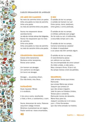 parte 1 - poemas40
No meio do caminho
No meio do caminho tinha um pedra
tinha uma pedra no meio do caminho
tinha uma pedra
no meio do caminho tinha uma pedra.
Nunca me esquecerei desse
acontecimento
na vida de minhas retinas tão fatigadas.
Nunca me esquecerei que no meio
do caminho
tinha uma pedra
tinha uma pedra no meio do caminho
no meio do caminho tinha uma pedra.
Cidadezinha qualquer
Casas entre bananeiras
Mulheres entre laranjeiras.
Pomar amor cantar.
Um homem vai devagar.
Um cachorro vai devagar.
Um burro vai devagar.
Devagar… as janelas olham.
Eta vida besta, meu Deus.
Patrimônio
Duas riquezas: Minas
e o vocábulo.
Ir de uma a outra, recolhendo
o fubá, o ferro, o substantivo, o som.
Numa, descansar de outra. Palavras
assumem código mineral.
Minérios musicalizam-se em vogais.
Pastor sentir-se: reses encantadas.
O boi
Ó solidão do boi no campo,
ó solidão do homem na rua!
Entre carros, trens, telefones,
entre gritos, o ermo profundo.
Ó solidão do boi no campo,
ó milhões sofrendo sem praga!
Se há noite ou sol, é indiferente,
a escuridão rompe com o dia.
Ó solidão do boi no campo,
homens torcendo-se calados!
A cidade é inexplicável
e as casas não têm sentido algum.
Ó solidão do boi no campo,
O navio-fantasma passa
em silêncio na rua cheia.
Se uma tempestade de amor caísse!
As mãos unidas, a vida salva…
Mas o tempo é firme. O boi é só.
No campo imenso a torre de petróleo.
Quadrilha
João amava Teresa que amava
Raimundo
que amava Maria que amava
Joaquim que amava Lili
que não amava ninguém.
João foi para os Estados Unidos,
Teresa para o convento,
Raimundo morreu de desastre,
Maria ficou para tia,
Joaquim suicidou-se e Lili casou
com J. Pinto Fernandes
que não tinha entrado na história.
CARLOS DRUMMOND DE ANDRADE
Livro de Textos_Aluno.indd 40 2009-11-05 15:35
 
