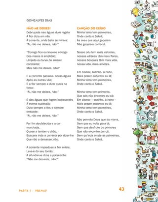 parte 1 - POEMAS 43
Gonçalves Dias
Não me deixes!
Debruçada nas águas dum regato
A flor dizia em vão
À corrente, onde bela se mirava:
“Ai, não me deixes, não!”
“Comigo fica ou leva‑me contigo
Dos mares à amplidão;
Límpido ou turvo, te amarei
constante;
Mas não me deixes, não!”
E a corrente passava, novas águas
Após as outras vão;
E a flor sempre a dizer curva na
fonte:
“Ai, não me deixes, não!”
E das águas que fogem incessantes
À eterna sucessão
Dizia sempre a flor, e sempre
embalde:
“Ai, não me deixes, não!”
Por fim desfalecida e a cor
murchada,
Quase a lamber o chão,
Buscava inda a corrente por dizer-lhe
Que não a deixasse, não.
A corrente impiedosa a flor enleia,
Leva-a do seu torrão;
A afundar-se dizia a pobrezinha:
“Não me deixaste, não!”
Canção do exílio
Minha terra tem palmeiras,
Onde canta o Sabiá;
As aves que aqui gorjeiam
Não gorjeiam como lá.
Nosso céu tem mais estrelas,
nossas várzeas têm mais flores,
nossos bosques têm mais vida,
nossa vida, mais amores.
Em cismar, sozinho, à noite,
Mais prazer encontro eu lá;
Minha terra tem palmeiras,
Onde canta o Sabiá.
Minha terra tem primores,
Que tais não encontro eu cá;
Em cismar – sozinho, à noite –
Mais prazer encontro eu lá;
Minha terra tem palmeiras,
Onde canta o Sabiá.
Não permita Deus que eu morra,
Sem que eu volte para lá;
Sem que desfrute os primores
Que não encontro por cá;
Sem qu’inda aviste as palmeiras,
Onde canta o Sabiá.
Livro de Textos_Aluno.indd 43 2009-11-05 15:35
 