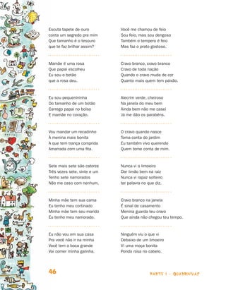 parte 1 - quadrinhas46
Escuta tapete de ouro
conta um segredo pra mim
Que tamanho é o tesouro
que te faz brilhar assim?
Mamãe é uma rosa
Que papai escolheu
Eu sou o botão
que a rosa deu.
Eu sou pequenininha
Do tamanho de um botão
Carrego papai no bolso
E mamãe no coração.
Vou mandar um recadinho
À menina mais bonita
A que tem trança comprida
Amarrada com uma fita.
Sete mais sete são catorze
Três vezes sete, vinte e um
Tenho sete namorados
Não me caso com nenhum.
Minha mãe tem sua cama
Eu tenho meu cortinado
Minha mãe tem seu marido
Eu tenho meu namorado.
Eu não vou em sua casa
Pra você não ir na minha
Você tem a boca grande
Vai comer minha galinha.
Você me chamou de feio
Sou feio, mas sou dengoso
Também o tempero é feio
Mas faz o prato gostoso.
Cravo branco, cravo branco
Cravo de toda nação
Quando o cravo muda de cor
Quanto mais quem tem paixão.
Alecrim verde, cheiroso
Na janela do meu bem
Ainda bem não me casei
Já me dão os parabéns.
O cravo quando nasce
Toma conta do jardim
Eu também vivo querendo
Quem tome conta de mim.
Nunca vi o limoeiro
Dar limão bem na raiz
Nunca vi rapaz solteiro
ter palavra no que diz.
Cravo branco na janela
É sinal de casamento
Menina guarda teu cravo
Que ainda não chegou teu tempo.
Ninguém viu o que vi
Debaixo de um limoeiro
Vi uma moça bonita
Pondo rosa no cabelo.
Livro de Textos_Aluno.indd 46 2009-11-05 15:35
 
