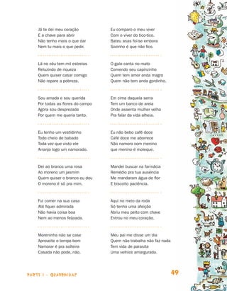 parte 1 - quadrinhas 49
Já te dei meu coração
E a chave para abrir
Não tenho mais o que dar
Nem tu mais o que pedir.
Lá no céu tem mil estrelas
Reluzindo de riqueza
Quem quiser casar comigo
Não repare a pobreza.
Sou amada e sou querida
Por todas as flores do campo
Agora sou desprezada
Por quem me queria tanto.
Eu tenho um vestidinho
Todo cheio de babado
Toda vez que visto ele
Arranjo logo um namorado.
Dei ao branco uma rosa
Ao moreno um jasmim
Quem quiser o branco eu dou
O moreno é só pra mim.
Fui comer na sua casa
Até fiquei admirada
Não havia coisa boa
Nem ao menos feijoada.
Moreninha não se case
Aproveite o tempo bom
Namorar é pra solteira
Casada não pode, não.
Eu comparo o meu viver
Com o viver do tico-tico.
Bateu asas foi-se embora
Sozinho é que não fico.
O galo canta no mato
Comendo seu capinzinho
Quem tem amor anda magro
Quem não tem anda gordinho.
Em cima daquela serra
Tem um banco de areia
Onde assenta mulher velha
Pra falar da vida alheia.
Eu não bebo café doce
Café doce me aborrece
Não namoro com menino
que menino é moleque.
Mandei buscar na farmácia
Remédio pra tua ausência
Me mandaram água de flor
E biscoito paciência.
Aqui no meio da roda
Só tenho uma afeição
Abriu meu peito com chave
Entrou no meu coração.
Meu pai me disse um dia
Quem não trabalha não faz nada
Tem vida de parasita
Uma velhice amargurada.
Livro de Textos_Aluno.indd 49 2009-11-05 15:35
 